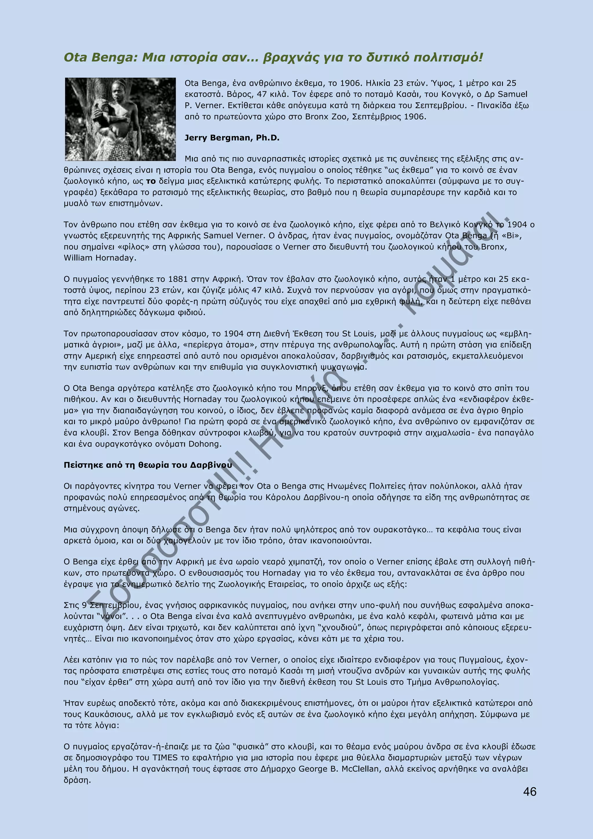 Ota Benga: Μηα ηζηνξία ζαλ… βξαρλάο γηα ην δπηηθό πνιηηηζκό!

                              Ota Benga, έλα αλζξψπηλν έθζεκα, ην 1906. Ζιηθία 23 εηψλ. Όςνο, 1 κέηξν θαη 25
                              εθαηνζηά. Βάξνο, 47 θηιά. Ρνλ έθεξε απφ ην πνηακφ Θαζάη, ηνπ Θνλγθφ, ν Γξ Samuel
                              P. Verner. Δθηίζεηαη θάζε απφγεπκα θαηά ηε δηάξθεηα ηνπ Πεπηεκβξίνπ. - Ξηλαθίδα έμσ
                              απφ ην πξσηεχνληα ρψξν ζην Bronx Zoo, Πεπηέκβξηνο 1906.

                              Jerry Bergman, Ph.D.

                              Κηα απφ ηηο πην ζπλαξπαζηηθέο ηζηνξίεο ζρεηηθά κε ηηο ζπλέπεηεο ηεο εμέιημεο ζηηο αλ-
ζξψπηλεο ζρέζεηο είλαη ε ηζηνξία ηνπ Ota Benga, ελφο ππγκαίνπ ν νπνίνο ηέζεθε “σο έθζεκα” γηα ην θνηλφ ζε έλαλ
δσνινγηθφ θήπν, σο ην δείγκα κηαο εμειηθηηθά θαηψηεξεο θπιήο. Ρν πεξηζηαηηθφ απνθαιχπηεη (ζχκθσλα κε ην ζπγ-
γξαθέα) μεθάζαξα ην ξαηζηζκφ ηεο εμειηθηηθήο ζεσξίαο, ζην βαζκφ πνπ ε ζεσξία ζπκπαξέζπξε ηελ θαξδηά θαη ην
κπαιφ ησλ επηζηεκφλσλ.

Ρνλ άλζξσπν πνπ εηέζε ζαλ έθζεκα γηα ην θνηλφ ζε έλα δσνινγηθφ θήπν, είρε θέξεη απφ ην Βειγηθφ Θνλγθφ ην 1904 ν
γλσζηφο εμεξεπλεηήο ηεο Αθξηθήο Samuel Verner. Ν άλδξαο, ήηαλ έλαο ππγκαίνο, νλνκάδφηαλ Ota Benga (ή «Bi»,
πνπ ζεκαίλεη «θίινο» ζηε γιψζζα ηνπ), παξνπζίαζε ν Verner ζην δηεπζπληή ηνπ δσνινγηθνχ θήπνπ ηνπ Bronx,
William Hornaday.

Ν ππγκαίνο γελλήζεθε ην 1881 ζηελ Αθξηθή. ΋ηαλ ηνλ έβαιαλ ζην δσνινγηθφ θήπν, απηφο ήηαλ 1 κέηξν θαη 25 εθ α-
ηνζηά χςνο, πεξίπνπ 23 εηψλ, θαη δχγηδε κφιηο 47 θηιά. Ππρλά ηνλ πεξλνχζαλ γηα αγφξη, πνπ φκσο ζηελ πξαγκαηηθφ-
ηεηα είρε παληξεπηεί δχν θνξέο-ε πξψηε ζχδπγφο ηνπ είρε απαρζεί απφ κηα ερζξηθή θπιή, θαη ε δεχηεξε είρε πεζάλεη
απφ δειεηεξηψδεο δάγθσκα θηδηνχ.

Ρνλ πξσηνπαξνπζίαζαλ ζηνλ θφζκν, ην 1904 ζηε Γηεζλή Έθζεζε ηνπ St Louis, καδί κε άιινπο ππγκαίνπο σο «εκβιε-
καηηθά άγξηνη», καδί κε άιια, «πεξίεξγα άηνκα», ζηελ πηέξπγα ηεο αλζξσπνινγίαο. Απηή ε πξψηε ζηάζε γηα επίδεημε
ζηελ Ακεξηθή είρε επεξεαζηεί απφ απηφ πνπ νξηζκέλνη απνθαινχζαλ, δαξβηληζκφο θαη ξαηζηζκφο, εθκεηαιιεπφκελνη
ηελ εππηζηία ησλ αλζξψπσλ θαη ηελ επηζπκία γηα ζπγθινληζηηθή ςπραγσγία.

Ν Ota Benga αξγφηεξα θαηέιεμε ζην δσνινγηθφ θήπν ηνπ Κπξνλμ, φπνπ εηέζε ζαλ έθζεκα γηα ην θνηλφ ζην ζπίηη ηνπ
πηζήθνπ. Αλ θαη ν δηεπζπληήο Hornaday ηνπ δσνινγηθνχ θήπνπ επέκεηλε φηη πξνζέθεξε απιψο έλα «ελδηαθέξνλ έθζε-
κα» γηα ηελ δηαπαηδαγψγεζε ηνπ θνηλνχ, ν ίδηνο, δελ έβιεπε πξνθαλψο θακία δηαθνξά αλάκεζα ζε έλα άγξην ζεξίν
θαη ην κηθξφ καχξν άλζξσπν! Γηα πξψηε θνξά ζε έλα ακεξηθαληθφ δσνινγηθφ θήπν, έλα αλζξψπηλν νλ εκθαληδφηαλ ζε
έλα θινπβί. Πηνλ Benga δφζεθαλ ζχληξνθνη θισβνχ, γηα λα ηνπ θξαηνχλ ζπληξνθηά ζηελ αηρκαισζία- έλα παπαγάιν
θαη έλα νπξαγθνηάγθν νλφκαηη Dohong.

Ξείζηεθε απφ ηε ζεσξία ηνπ Γαξβίλνπ

Νη παξάγνληεο θίλεηξα ηνπ Verner λα θέξεη ηνλ Ota ν Benga ζηηο Ζλσκέλεο Ξνιηηείεο ήηαλ πνιχπινθνη, αιιά ήηαλ
πξνθαλψο πνιχ επεξεαζκέλνο απφ ηε ζεσξία ηνπ Θάξνινπ Γαξβίλνπ-ε νπνία νδήγεζε ηα είδε ηεο αλζξσπφηεηαο ζε
ζηεκέλνπο αγψλεο.

Κηα ζχγρξνλε άπνςε δήισζε φηη ν Benga δελ ήηαλ πνιχ ςειφηεξνο απφ ηνλ νπξαθνηάγθν… ηα θεθάιηα ηνπο είλαη
αξθεηά φκνηα, θαη νη δχν ρακνγεινχλ κε ηνλ ίδην ηξφπν, φηαλ ηθαλνπνηνχληαη.

Ν Benga είρε έξζεη απφ ηελ Αθξηθή κε έλα σξαίν λεαξφ ρηκπαηδή, ηνλ νπνίν ν Verner επίζεο έβαιε ζηε ζπιινγή πηζή-
θσλ, ζην πξσηεχνληα ρψξν. Ν ελζνπζηαζκφο ηνπ Hornaday γηα ην λέν έθζεκα ηνπ, αληαλαθιάηαη ζε έλα άξζξν πνπ
έγξαςε γηα ην ελεκεξσηηθφ δειηίν ηεο Εσνινγηθήο Δηαηξείαο, ην νπνίν άξρηδε σο εμήο:

Πηηο 9 Πεπηεκβξίνπ, έλαο γλήζηνο αθξηθαληθφο ππγκαίνο, πνπ αλήθεη ζηελ ππν-θπιή πνπ ζπλήζσο εζθαικέλα απνθα-
ινχληαη “λάλνη”. . . ν Ota Benga είλαη έλα θαιά αλεπηπγκέλν αλζξσπάθη, κε έλα θαιφ θεθάιη, θσηεηλά κάηηα θαη κε
επράξηζηε φςε. Γελ είλαη ηξηρσηφ, θαη δελ θαιχπηεηαη απφ ίρλε “ρλνπδηνχ”, φπσο πεξηγξάθεηαη απφ θάπνηνπο εμεξεπ-
λεηέο… Δίλαη πην ηθαλνπνηεκέλνο φηαλ ζην ρψξν εξγαζίαο, θάλεη θάηη κε ηα ρέξηα ηνπ.

Ιέεη θαηφπηλ γηα ην πψο ηνλ παξέιαβε απφ ηνλ Verner, ν νπνίνο είρε ηδηαίηεξν ελδηαθέξνλ γηα ηνπο Ξπγκαίνπο, έρνλ-
ηαο πξφζθαηα επηζηξέςεη ζηηο εζηίεο ηνπο ζην πνηακφ Θαζάη ηε κηζή ληνπδίλα αλδξψλ θαη γπλαηθψλ απηήο ηεο θπιήο
πνπ “είραλ έξζεη” ζηε ρψξα απηή απφ ηνλ ίδην γηα ηελ δηεζλή έθζεζε ηνπ St Louis ζην Ρκήκα Αλζξσπνινγίαο.

Ήηαλ επξέσο απνδεθηφ ηφηε, αθφκα θαη απφ δηαθεθξηκέλνπο επηζηήκνλεο, φηη νη καχξνη ήηαλ εμειηθηηθά θαηψηεξνη απφ
ηνπο Θαπθάζηνπο, αιιά κε ηνλ εγθισβηζκφ ελφο εμ απηψλ ζε έλα δσνινγηθφ θήπν έρεη κεγάιε απήρεζε. Πχκθσλα κε
ηα ηφηε ιφγηα:

Ν ππγκαίνο εξγαδφηαλ-ή-έπαηδε κε ηα δψα “θπζηθά” ζην θινπβί, θαη ην ζέακα ελφο καχξνπ άλδξα ζε έλα θινπβί έδσζε
ζε δεκνζηνγξάθν ηνπ TIMES ην εθαιηήξην γηα κηα ηζηνξία πνπ έθεξε κηα ζχειια δηακαξηπξηψλ κεηαμχ ησλ λέγξσλ
κέιε ηνπ δήκνπ. Ζ αγαλάθηεζή ηνπο έθηαζε ζην Γήκαξρν George Β. McClellan, αιιά εθείλνο αξλήζεθε λα αλαιάβεη
δξάζε.
                                                                                                                  46
 