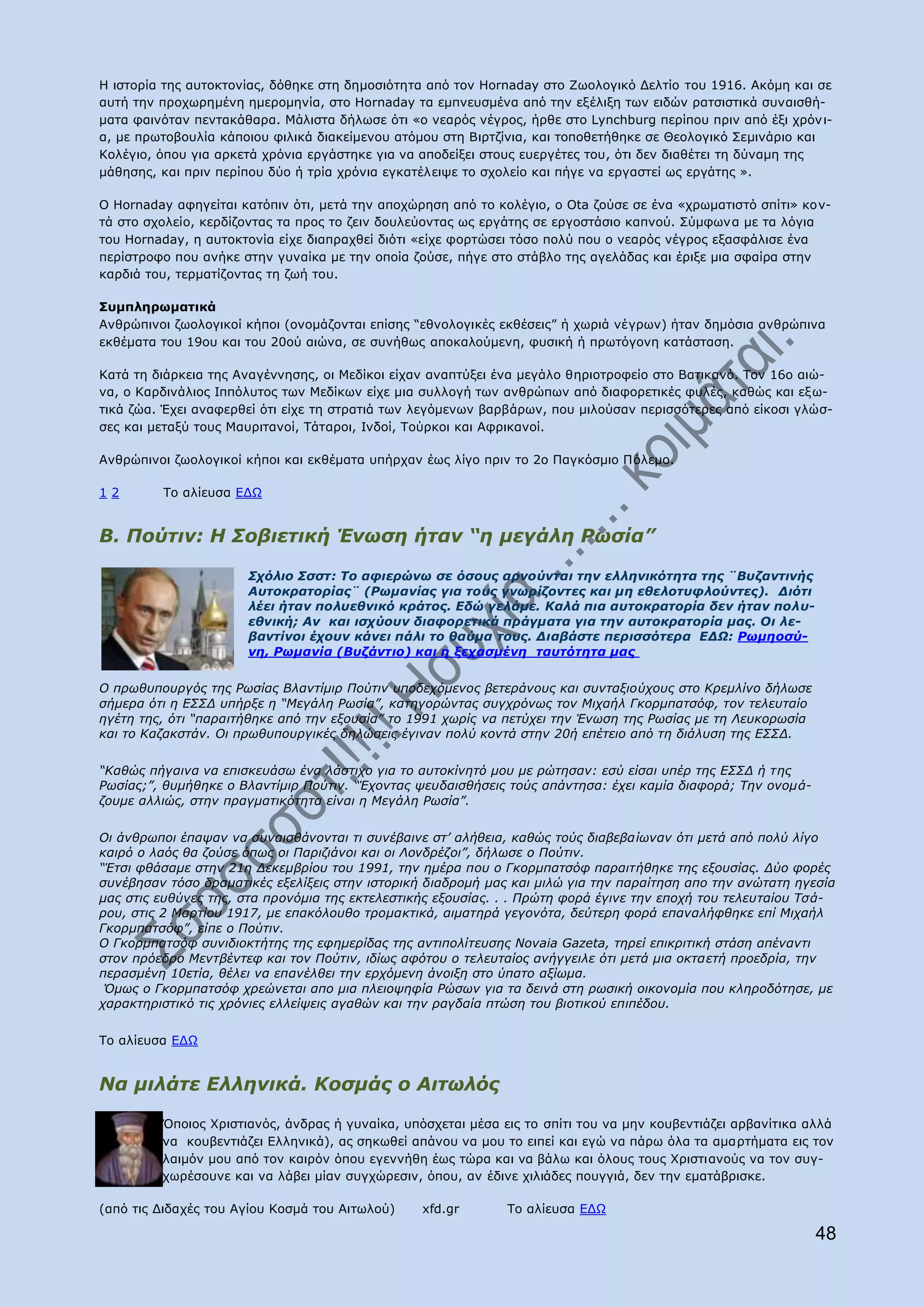 Ζ ηζηνξία ηεο απηνθηνλίαο, δφζεθε ζηε δεκνζηφηεηα απφ ηνλ Hornaday ζην Εσνινγηθφ Γειηίν ηνπ 1916. Αθφκε θαη ζε
απηή ηελ πξνρσξεκέλε εκεξνκελία, ζην Hornaday ηα εκπλεπζκέλα απφ ηελ εμέιημε ησλ εηδψλ ξαηζηζηηθά ζπλαηζζή-
καηα θαηλφηαλ πεληαθάζαξα. Κάιηζηα δήισζε φηη «ν λεαξφο λέγξνο, ήξζε ζην Lynchburg πεξίπνπ πξηλ απφ έμη ρξφλ η-
α, κε πξσηνβνπιία θάπνηνπ θηιηθά δηαθείκελνπ αηφκνπ ζηε Βηξηδίληα, θαη ηνπνζεηήζεθε ζε Θενινγηθφ Πεκηλάξην θαη
Θνιέγην, φπνπ γηα αξθεηά ρξφληα εξγάζηεθε γηα λα απνδείμεη ζηνπο επεξγέηεο ηνπ, φηη δελ δηαζέηεη ηε δχλακε ηεο
κάζεζεο, θαη πξηλ πεξίπνπ δχν ή ηξία ρξφληα εγθαηέιεηςε ην ζρνιείν θαη πήγε λα εξγαζηεί σο εξγάηεο ».

Ν Hornaday αθεγείηαη θαηφπηλ φηη, κεηά ηελ απνρψξεζε απφ ην θνιέγην, ν Ota δνχζε ζε έλα «ρξσκαηηζηφ ζπίηη» θνλ-
ηά ζην ζρνιείν, θεξδίδνληαο ηα πξνο ην δεηλ δνπιεχνληαο σο εξγάηεο ζε εξγνζηάζην θαπλνχ. Πχκθσλα κε ηα ιφγηα
ηνπ Hornaday, ε απηνθηνλία είρε δηαπξαρζεί δηφηη «είρε θνξηψζεη ηφζν πνιχ πνπ ν λεαξφο λέγξνο εμαζθάιηζε έλα
πεξίζηξνθν πνπ αλήθε ζηελ γπλαίθα κε ηελ νπνία δνχζε, πήγε ζην ζηάβιν ηεο αγειάδαο θαη έξημε κηα ζθαίξα ζηελ
θαξδηά ηνπ, ηεξκαηίδνληαο ηε δσή ηνπ.

Ππκπιεξσκαηηθά
Αλζξψπηλνη δσνινγηθνί θήπνη (νλνκάδνληαη επίζεο “εζλνινγηθέο εθζέζεηο” ή ρσξηά λέγξσλ) ήηαλ δεκφζηα αλζξψπηλα
εθζέκαηα ηνπ 19νπ θαη ηνπ 20νχ αηψλα, ζε ζπλήζσο απνθαινχκελε, θπζηθή ή πξσηφγνλε θαηάζηαζε.

Θαηά ηε δηάξθεηα ηεο Αλαγέλλεζεο, νη Κεδίθνη είραλ αλαπηχμεη έλα κεγάιν ζεξηνηξνθείν ζην Βαηηθαλφ. Ρνλ 16ν αηψ-
λα, ν Θαξδηλάιηνο Ηππφιπηνο ησλ Κεδίθσλ είρε κηα ζπιινγή ησλ αλζξψπσλ απφ δηαθνξεηηθέο θπιέο, θαζψο θαη εμ σ-
ηηθά δψα. Έρεη αλαθεξζεί φηη είρε ηε ζηξαηηά ησλ ιεγφκελσλ βαξβάξσλ, πνπ κηινχζαλ πεξηζζφηεξεο απφ είθνζη γιψζ-
ζεο θαη κεηαμχ ηνπο Καπξηηαλνί, Ράηαξνη, Ηλδνί, Ρνχξθνη θαη Αθξηθαλνί.

Αλζξψπηλνη δσνινγηθνί θήπνη θαη εθζέκαηα ππήξραλ έσο ιίγν πξηλ ην 2ν Ξαγθφζκην Ξφιεκν.

12       Ρν αιίεπζα ΔΓΥ


Β. Πνύηηλ: Η ΢νβηεηηθή Έλσζε ήηαλ “ε κεγάιε Ρσζία”

                      ΢ρόιην ΢ζζη: Σν αθηεξώλσ ζε όζνπο αξλνύληαη ηελ ειιεληθόηεηα ηεο ¨Βπδαληηλήο
                      Απηνθξαηνξίαο¨ (Ρσκαλίαο γηα ηνπο γλσξίδνληεο θαη κε εζεινηπθινύληεο). Γηόηη
                      ιέεη ήηαλ πνιπεζληθό θξάηνο. Δδώ γειάκε. Καιά πηα απηνθξαηνξία δελ ήηαλ πνιπ-
                      εζληθή; Αλ θαη ηζρύνπλ δηαθνξεηηθά πξάγκαηα γηα ηελ απηνθξαηνξία καο. Οη ιε-
                      βαληίλνη έρνπλ θάλεη πάιη ην ζαύκα ηνπο. Γηαβάζηε πεξηζζόηεξα ΔΓΩ: Ρσκενζύ-
                      λε, Ρσκαλία (Βπδάληην) θαη ε μεραζκέλε ηαπηόηεηα καο

Ο πξσζππνπξγόο ηεο Ρσζίαο Βιαληίκηξ Πνύηηλ ππνδερόκελνο βεηεξάλνπο θαη ζπληαμηνύρνπο ζην Θξεκιίλν δήισζε
ζήκεξα όηη ε Δ΢΢Γ ππήξμε ε “Κεγάιε Ρσζία”, θαηεγνξώληαο ζπγρξόλσο ηνλ Κηραήι Γθνξκπαηζόθ, ηνλ ηειεπηαίν
εγέηε ηεο, όηη “παξαηηήζεθε από ηελ εμνπζία” ην 1991 ρσξίο λα πεηύρεη ηελ Έλσζε ηεο Ρσζίαο κε ηε Ιεπθνξσζία
θαη ην Θαδαθζηάλ. Οη πξσζππνπξγηθέο δειώζεηο έγηλαλ πνιύ θνληά ζηελ 20ή επέηεην από ηε δηάιπζε ηεο Δ΢΢Γ.

“Θαζώο πήγαηλα λα επηζθεπάζσ έλα ιάζηηρν γηα ην απηνθίλεηό κνπ κε ξώηεζαλ: εζύ είζαη ππέξ ηεο Δ΢΢Γ ή ηεο
Ρσζίαο;”, ζπκήζεθε ν Βιαληίκηξ Πνύηηλ. “Έρνληαο ςεπδαηζζήζεηο ηνύο απάληεζα: έρεη θακία δηαθνξά; Σελ νλνκά-
δνπκε αιιηώο, ζηελ πξαγκαηηθόηεηα είλαη ε Κεγάιε Ρσζία”.

Οη άλζξσπνη έπαςαλ λα ζπλαηζζάλνληαη ηη ζπλέβαηλε ζη’ αιήζεηα, θαζώο ηνύο δηαβεβαίσλαλ όηη κεηά από πνιύ ιίγν
θαηξό ν ιαόο ζα δνύζε όπσο νη Παξηδηάλνη θαη νη Ινλδξέδνη”, δήισζε ν Πνύηηλ.
“Έηζη θζάζακε ζηελ 21ε Γεθεκβξίνπ ηνπ 1991, ηελ εκέξα πνπ ν Γθνξκπαηζόθ παξαηηήζεθε ηεο εμνπζίαο. Γύν θνξέο
ζπλέβεζαλ ηόζν δξακαηηθέο εμειίμεηο ζηελ ηζηνξηθή δηαδξνκή καο θαη κηιώ γηα ηελ παξαίηεζε απν ηελ αλώηαηε εγεζία
καο ζηηο επζύλεο ηεο, ζηα πξνλόκηα ηεο εθηειεζηηθήο εμνπζίαο. . . Πξώηε θνξά έγηλε ηελ επνρή ηνπ ηειεπηαίνπ Σζά-
ξνπ, ζηηο 2 Καξηίνπ 1917, κε επαθόινπζν ηξνκαθηηθά, αηκαηεξά γεγνλόηα, δεύηεξε θνξά επαλαιήθζεθε επί Κηραήι
Γθνξκπαηζόθ”, είπε ν Πνύηηλ.
Ο Γθνξκπαηζόθ ζπληδηνθηήηεο ηεο εθεκεξίδαο ηεο αληηπνιίηεπζεο Novaia Gazeta, ηεξεί επηθξηηηθή ζηάζε απέλαληη
ζηνλ πξόεδξν Κεληβέληεθ θαη ηνλ Πνύηηλ, ηδίσο αθόηνπ ν ηειεπηαίνο αλήγγεηιε όηη κεηά κηα νθηαεηή πξνεδξία, ηελ
πεξαζκέλε 10εηία, ζέιεη λα επαλέιζεη ηελ εξρόκελε άλνημε ζην ύπαην αμίσκα.
 Όκσο ν Γθνξκπαηζόθ ρξεώλεηαη απν κηα πιεηνςεθία Ρώζσλ γηα ηα δεηλά ζηε ξσζηθή νηθνλνκία πνπ θιεξνδόηεζε, κε
ραξαθηεξηζηηθό ηηο ρξόληεο ειιείςεηο αγαζώλ θαη ηελ ξαγδαία πηώζε ηνπ βηνηηθνύ επηπέδνπ.

Ρν αιίεπζα ΔΓΥ


Να κηιάηε Διιεληθά. Κνζκάο ν Αηησιόο

         ΋πνηνο Σξηζηηαλφο, άλδξαο ή γπλαίθα, ππφζρεηαη κέζα εηο ην ζπίηη ηνπ λα κελ θνπβεληηάδεη αξβαλίηηθα αιιά
         λα θνπβεληηάδεη Διιεληθά), αο ζεθσζεί απάλνπ λα κνπ ην εηπεί θαη εγψ λα πάξσ φια ηα ακαξηήκαηα εηο ηνλ
         ιαηκφλ κνπ απφ ηνλ θαηξφλ φπνπ εγελλήζε έσο ηψξα θαη λα βάισ θαη φινπο ηνπο Σξηζηηαλνχο λα ηνλ ζπγ-
         ρσξέζνπλε θαη λα ιάβεη κίαλ ζπγρψξεζηλ, φπνπ, αλ έδηλε ρηιηάδεο πνπγγηά, δελ ηελ εκαηάβξηζθε.

(απφ ηηο Γηδαρέο ηνπ Αγίνπ Θνζκά ηνπ Αηησινχ)    xfd.gr       Ρν αιίεπζα ΔΓΥ

                                                                                                              48
 