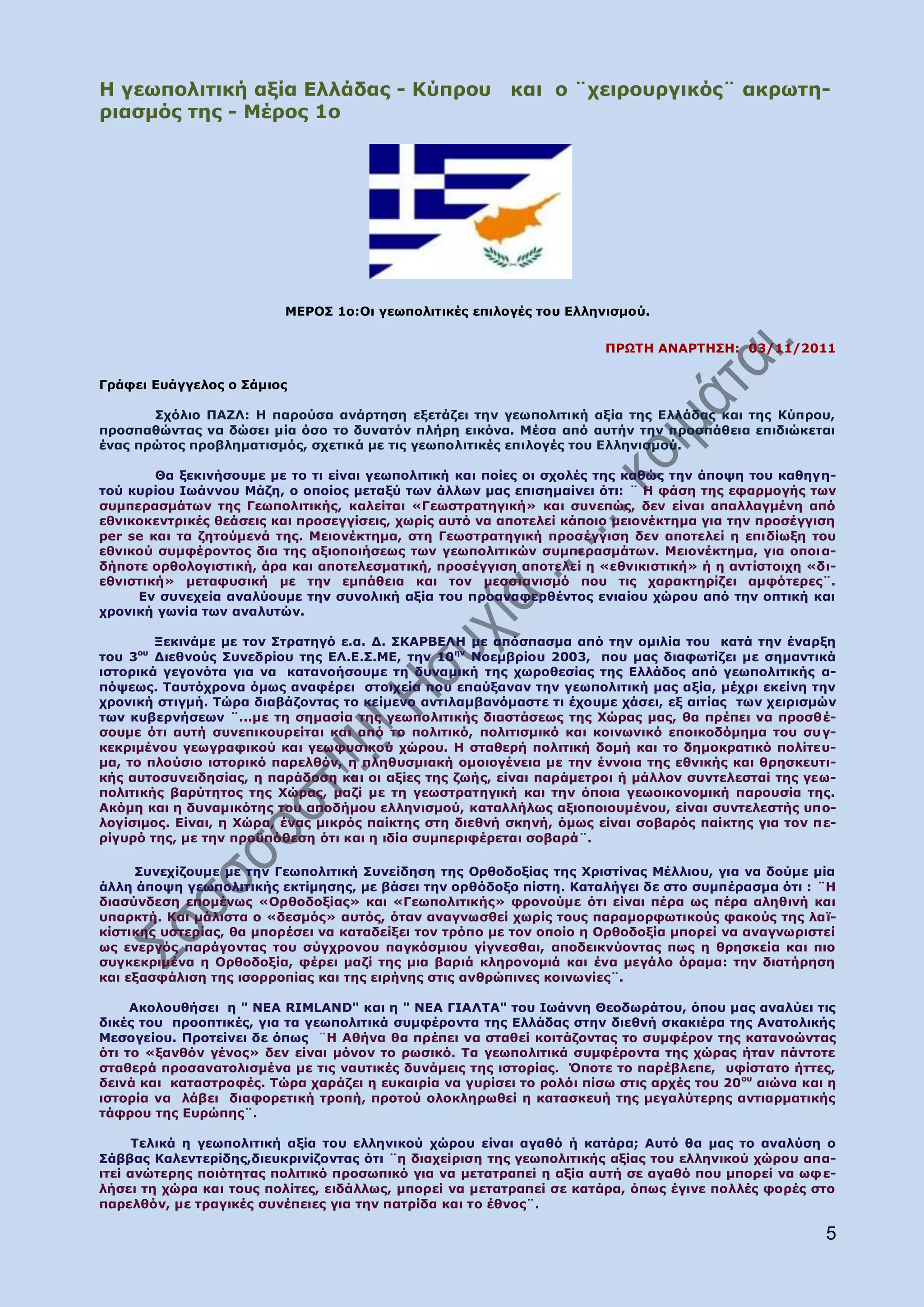 Ζ γεσπνιηηηθή αμία Διιάδαο - Θχπξνπ                       θαη ν ¨ρεηξνπξγηθφο¨ αθξσηε-
ξηαζκφο ηεο - Κέξνο 1ν




                          ΚΔΟΝΠ 1ν:Νη γεσπνιηηηθέο επηινγέο ηνπ Διιεληζκνχ.


                                                                       ΞΟΩΡΖ ΑΛΑΟΡΖΠΖ: 03/11/2011

Γξάθεη Δπάγγεινο ν Πάκηνο

       Πρφιην ΞΑΕΙ: Ζ παξνχζα αλάξηεζε εμεηάδεη ηελ γεσπνιηηηθή αμία ηεο Διιάδαο θαη ηεο Θχπξνπ,
πξνζπαζψληαο λα δψζεη κία φζν ην δπλαηφλ πιήξε εηθφλα. Κέζα απφ απηήλ ηελ πξνζπάζεηα επηδηψθεηαη
έλαο πξψηνο πξνβιεκαηηζκφο, ζρεηηθά κε ηηο γεσπνιηηηθέο επηινγέο ηνπ Διιεληζκνχ.

        Θα μεθηλήζνπκε κε ην ηη είλαη γεσπνιηηηθή θαη πνίεο νη ζρνιέο ηεο θαζψο ηελ άπνςε ηνπ θαζεγε-
ηνχ θπξίνπ Ησάλλνπ Κάδε, ν νπνίνο κεηαμχ ησλ άιισλ καο επηζεκαίλεη φηη: ¨ Ζ θάζε ηεο εθαξκνγήο ησλ
ζπκπεξαζκάησλ ηεο Γεσπνιηηηθήο, θαιείηαη «Γεσζηξαηεγηθή» θαη ζπλεπψο, δελ είλαη απαιιαγκέλε απφ
εζληθνθεληξηθέο ζεάζεηο θαη πξνζεγγίζεηο, ρσξίο απηφ λα απνηειεί θάπνην κεηνλέθηεκα γηα ηελ πξνζέγγηζε
per se θαη ηα δεηνχκελά ηεο. Κεηνλέθηεκα, ζηε Γεσζηξαηεγηθή πξνζέγγηζε δελ απνηειεί ε επηδίσμε ηνπ
εζληθνχ ζπκθέξνληνο δηα ηεο αμηνπνηήζεσο ησλ γεσπνιηηηθψλ ζπκπεξαζκάησλ. Κεηνλέθηεκα, γηα νπνη α-
δήπνηε νξζνινγηζηηθή, άξα θαη απνηειεζκαηηθή, πξνζέγγηζε απνηειεί ε «εζληθηζηηθή» ή ε αληίζηνηρε «δη-
εζληζηηθή» κεηαθπζηθή κε ηελ εκπάζεηα θαη ηνλ κεζζηαληζκφ πνπ ηηο ραξαθηεξίδεη ακθφηεξεο¨.
     Δλ ζπλερεία αλαιχνπκε ηελ ζπλνιηθή αμία ηνπ πξναλαθεξζέληνο εληαίνπ ρψξνπ απφ ηελ νπηηθή θαη
ρξνληθή γσλία ησλ αλαιπηψλ.

        Μεθηλάκε κε ηνλ Πηξαηεγφ ε.α. Γ. ΠΘΑΟΒΔΙΖ κε απφζπαζκα απφ ηελ νκηιία ηνπ θαηά ηελ έλαξμε
ηνπ 3νπ Γηεζλνχο Ππλεδξίνπ ηεο ΔΙ.Δ.Π.ΚΔ, ηελ 10ελ Λνεκβξίνπ 2003, πνπ καο δηαθσηίδεη κε ζεκαληηθά
ηζηνξηθά γεγνλφηα γηα λα θαηαλνήζνπκε ηε δπλακηθή ηεο ρσξνζεζίαο ηεο Διιάδνο απφ γεσπνιηηηθήο α-
πφςεσο. Ραπηφρξνλα φκσο αλαθέξεη ζηνηρεία πνπ επαχμαλαλ ηελ γεσπνιηηηθή καο αμία, κέρξη εθείλε ηελ
ρξνληθή ζηηγκή. Ρψξα δηαβάδνληαο ην θείκελν αληηιακβαλφκαζηε ηη έρνπκε ράζεη, εμ αηηίαο ησλ ρεηξηζκψλ
ησλ θπβεξλήζεσλ ¨...κε ηε ζεκαζία ηεο γεσπνιηηηθήο δηαζηάζεσο ηεο Σψξαο καο, ζα πξέπεη λα πξνζζέ-
ζνπκε φηη απηή ζπλεπηθνπξείηαη θαη απφ ην πνιηηηθφ, πνιηηηζκηθφ θαη θνηλσληθφ επνηθνδφκεκα ηνπ ζπ γ-
θεθξηκέλνπ γεσγξαθηθνχ θαη γεσθπζηθνχ ρψξνπ. Ζ ζηαζεξή πνιηηηθή δνκή θαη ην δεκνθξαηηθφ πνιίηεπ-
κα, ην πινχζην ηζηνξηθφ παξειζφλ, ε πιεζπζκηαθή νκνηνγέλεηα κε ηελ έλλνηα ηεο εζληθήο θαη ζξεζθεπηη-
θήο απηνζπλεηδεζίαο, ε παξάδνζε θαη νη αμίεο ηεο δσήο, είλαη παξάκεηξνη ή κάιινλ ζπληειεζηαί ηεο γεσ-
πνιηηηθήο βαξχηεηνο ηεο Σψξαο, καδί κε ηε γεσζηξαηεγηθή θαη ηελ φπνηα γεσνηθνλνκηθή παξνπζία ηεο.
Αθφκε θαη ε δπλακηθφηεο ηνπ απνδήκνπ ειιεληζκνχ, θαηαιιήισο αμηνπνηνπκέλνπ, είλαη ζπληειεζηήο ππν-
ινγίζηκνο. Δίλαη, ε Σψξα, έλαο κηθξφο παίθηεο ζηε δηεζλή ζθελή, φκσο είλαη ζνβαξφο παίθηεο γηα ηνλ πε-
ξίγπξφ ηεο, κε ηελ πξνυπφζεζε φηη θαη ε ηδία ζπκπεξηθέξεηαη ζνβαξά¨.

     Ππλερίδνπκε κε ηελ Γεσπνιηηηθή Ππλείδεζε ηεο Νξζνδνμίαο ηεο Σξηζηίλαο Κέιιηνπ, γηα λα δνχκε κία
άιιε άπνςε γεσπνιηηηθήο εθηίκεζεο, κε βάζεη ηελ νξζφδνμν πίζηε. Θαηαιήγεη δε ζην ζπκπέξαζκα φηη : ¨Ζ
δηαζχλδεζε επνκέλσο «Νξζνδνμίαο» θαη «Γεσπνιηηηθήο» θξνλνχκε φηη είλαη πέξα σο πέξα αιεζηλή θαη
ππαξθηή. Θαη κάιηζηα ν «δεζκφο» απηφο, φηαλ αλαγλσζζεί ρσξίο ηνπο παξακνξθσηηθνχο θαθνχο ηεο ιατ-
θίζηηθεο πζηεξίαο, ζα κπνξέζεη λα θαηαδείμεη ηνλ ηξφπν κε ηνλ νπνίν ε Νξζνδνμία κπνξεί λα αλαγλσξηζηεί
σο ελεξγφο παξάγνληαο ηνπ ζχγρξνλνπ παγθφζκηνπ γίγλεζζαη, απνδεηθλχνληαο πσο ε ζξεζθεία θαη πην
ζπγθεθξηκέλα ε Νξζνδνμία, θέξεη καδί ηεο κηα βαξηά θιεξνλνκηά θαη έλα κεγάιν φξακα: ηελ δηαηήξεζε
θαη εμαζθάιηζε ηεο ηζνξξνπίαο θαη ηεο εηξήλεο ζηηο αλζξψπηλεο θνηλσλίεο¨.

     Αθνινπζήζεη ε " ΛΔΑ RIMLAND" θαη ε " ΛΔΑ ΓΗΑΙΡΑ" ηνπ Ησάλλε Θενδσξάηνπ, φπνπ καο αλαιχεη ηηο
δηθέο ηνπ πξννπηηθέο, γηα ηα γεσπνιηηηθά ζπκθέξνληα ηεο Διιάδαο ζηελ δηεζλή ζθαθηέξα ηεο Αλαηνιηθήο
Κεζνγείνπ. Ξξνηείλεη δε φπσο ¨Ζ Αζήλα ζα πξέπεη λα ζηαζεί θνηηάδνληαο ην ζπκθέξνλ ηεο θαηαλνψληαο
φηη ην «μαλζφλ γέλνο» δελ είλαη κφλνλ ην ξσζηθφ. Ρα γεσπνιηηηθά ζπκθέξνληα ηεο ρψξαο ήηαλ πάληνηε
ζηαζεξά πξνζαλαηνιηζκέλα κε ηηο λαπηηθέο δπλάκεηο ηεο ηζηνξίαο. Όπνηε ην παξέβιεπε, πθίζηαην ήηηεο,
δεηλά θαη θαηαζηξνθέο. Ρψξα ραξάδεη ε επθαηξία λα γπξίζεη ην ξνιφη πίζσ ζηηο αξρέο ηνπ 20 νπ αηψλα θαη ε
ηζηνξία λα ιάβεη δηαθνξεηηθή ηξνπή, πξνηνχ νινθιεξσζεί ε θαηαζθεπή ηεο κεγαιχηεξεο αληηαξκαηηθήο
ηάθξνπ ηεο Δπξψπεο¨.

      Ρειηθά ε γεσπνιηηηθή αμία ηνπ ειιεληθνχ ρψξνπ είλαη αγαζφ ή θαηάξα; Απηφ ζα καο ην αλαιχζε ν
Πάββαο Θαιεληεξίδεο,δηεπθξηλίδνληαο φηη ¨ε δηαρείξηζε ηεο γεσπνιηηηθήο αμίαο ηνπ ειιεληθνχ ρψξνπ απα-
ηηεί αλψηεξεο πνηφηεηαο πνιηηηθφ πξνζσπηθφ γηα λα κεηαηξαπεί ε αμία απηή ζε αγαζφ πνπ κπνξεί λα σθ ε-
ιήζεη ηε ρψξα θαη ηνπο πνιίηεο, εηδάιισο, κπνξεί λα κεηαηξαπεί ζε θαηάξα, φπσο έγηλε πνιιέο θνξέο ζην
παξειζφλ, κε ηξαγηθέο ζπλέπεηεο γηα ηελ παηξίδα θαη ην έζλνο¨.

                                                                                                      5
 