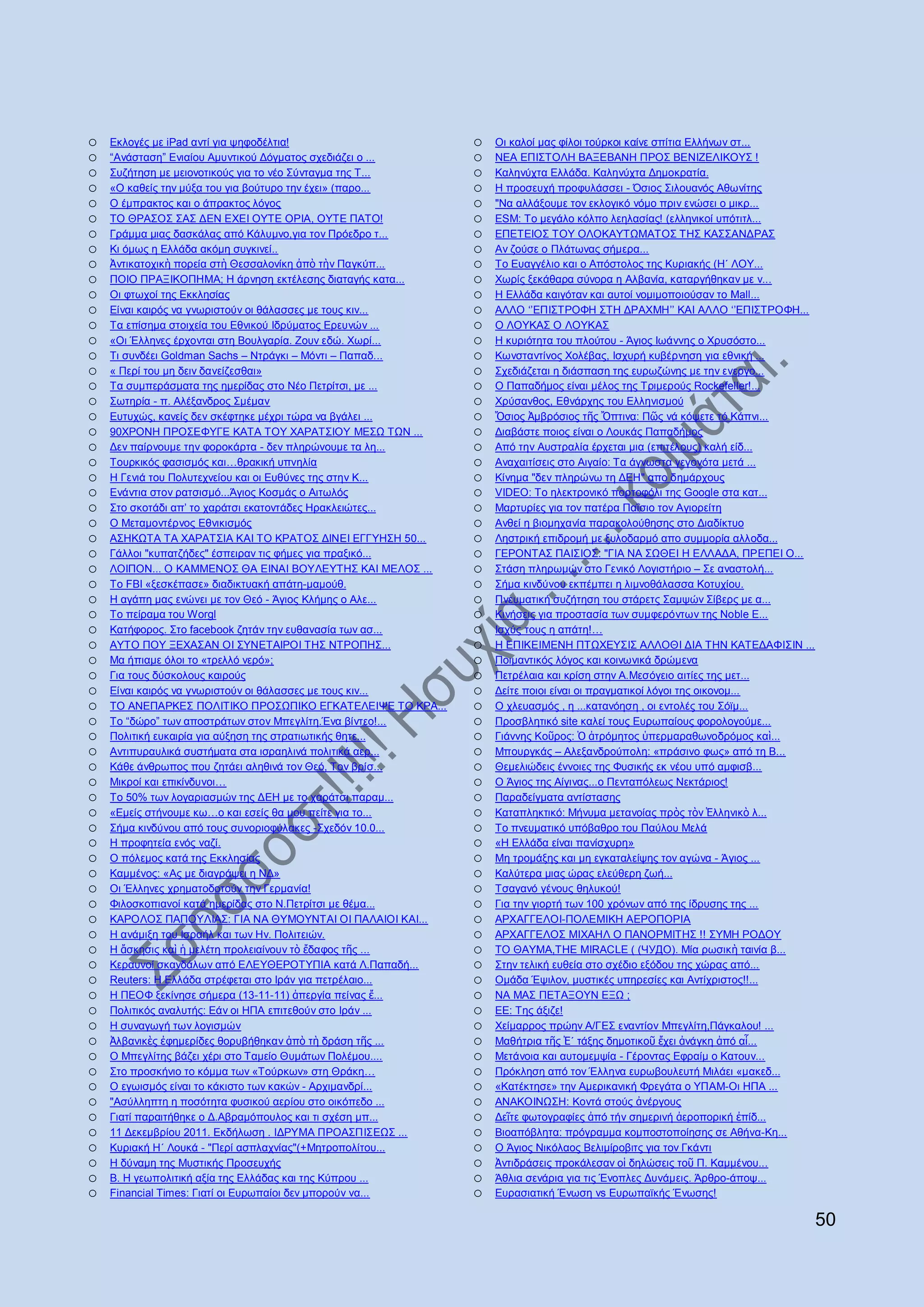 o   Δθινγέο κε iPad αληί γηα ςεθνδέιηηα!                    o   Οη θαινί καο θίινη ηνχξθνη θαίλε ζπίηηα Διιήλσλ ζη...
o   “Αλάζηαζε” Δληαίνπ Ακπληηθνχ Γφγκαηνο ζρεδηάδεη ν ...   o   ΝΔΑ ΔΠΗ΢ΣΟΛΖ ΒΑΞΔΒΑΝΖ ΠΡΟ΢ ΒΔΝΗΕΔΛΗΚΟΤ΢ !
o   ΢πδήηεζε κε κεηνλνηηθνχο γηα ην λέν ΢χληαγκα ηεο Σ...   o   Καιελχρηα Διιάδα. Καιελχρηα Γεκνθξαηία.
o   «Ο θαζείο ηελ κχμα ηνπ γηα βνχηπξν ηελ έρεη» (παξν...   o   Ζ πξνζεπρή πξνθπιάζζεη - Όζηνο ΢ηινπαλφο Αζσλίηεο
o   Ο έκπξαθηνο θαη ν άπξαθηνο ιφγνο                        o   "Να αιιάμνπκε ηνλ εθινγηθφ λφκν πξηλ ελψζεη ν κηθξ...
o   ΣΟ ΘΡΑ΢Ο΢ ΢Α΢ ΓΔΝ ΔΥΔΗ ΟΤΣΔ ΟΡΗΑ, ΟΤΣΔ ΠΑΣΟ!            o   ESM: Σν κεγάιν θφιπν ιεειαζίαο! (ειιεληθνί ππφηηηι...
o   Γξάκκα κηαο δαζθάιαο απφ Κάιπκλν,γηα ηνλ Πξφεδξν η...   o   ΔΠΔΣΔΗΟ΢ ΣΟΤ ΟΛΟΚΑΤΣΧΜΑΣΟ΢ ΣΖ΢ ΚΑ΢΢ΑΝΓΡΑ΢
o   Κη φκσο ε Διιάδα αθφκε ζπγθηλεί..                       o   Aλ δνχζε ν Πιάησλαο ζήκεξα...
o   Ἀληηθαηνρηθὴ πνξεία ζηὴ Θεζζαινλίθε ἀπὸ ηὴλ Παγθχπ...   o   Σν Δπαγγέιην θαη ν Απφζηνινο ηεο Κπξηαθήο (Ζ΄ ΛΟΤ...
o   ΠΟΗΟ ΠΡΑΞΗΚΟΠΖΜΑ; H άξλεζε εθηέιεζεο δηαηαγήο θαηα...   o   Υσξίο μεθάζαξα ζχλνξα ε Αιβαλία, θαηαξγήζεθαλ κε λ...
o   Οη θησρνί ηεο Δθθιεζίαο                                 o   Ζ Διιάδα θαηγφηαλ θαη απηνί λνκηκνπνηνχζαλ ην Mall...
o   Δίλαη θαηξφο λα γλσξηζηνχλ νη ζάιαζζεο κε ηνπο θηλ...   o   ΑΛΛΟ „‟ΔΠΗ΢ΣΡΟΦΖ ΢ΣΖ ΓΡΑΥΜΖ‟‟ ΚΑΗ ΑΛΛΟ „‟ΔΠΗ΢ΣΡΟΦΖ...
o   Σα επίζεκα ζηνηρεία ηνπ Δζληθνχ Ηδξχκαηνο Δξεπλψλ ...   o   Ο ΛΟΤΚΑ΢ Ο ΛΟΤΚΑ΢
o   «Οη Έιιελεο έξρνληαη ζηε Βνπιγαξία. Ενπλ εδψ. Υσξί...   o   Ζ θπξηφηεηα ηνπ πινχηνπ - Άγηνο Ησάλλεο ν Υξπζφζην...
o   Ση ζπλδέεη Goldman Sachs – Νηξάγθη – Μφληη – Παπαδ...   o   Κσλζηαληίλνο Υνιέβαο, Ηζρπξή θπβέξλεζε γηα εζληθή ...
o   « Πεξί ηνπ κε δεηλ δαλείδεζζαη»                         o   ΢ρεδηάδεηαη ε δηάζπαζε ηεο επξσδψλεο κε ηελ ελεξγν...
o   Σα ζπκπεξάζκαηα ηεο εκεξίδαο ζην Νέν Πεηξίηζη, κε ...   o   Ο Παπαδήκνο είλαη κέινο ηεο Σξηκεξνχο Rockefeller!...
o   ΢σηεξία - π. Αιέμαλδξνο ΢κέκαλ                          o   Υξχζαλζνο, Δζλάξρεο ηνπ Διιεληζκνχ
o   Δπηπρψο, θαλείο δελ ζθέθηεθε κέρξη ηψξα λα βγάιεη ...   o   Ὅζηνο Ἀκβξφζηνο ηῆο Ὄπηηλα: Πῶο λά θφςεηε ηφ Κάπλη...
o   90ΥΡΟΝΖ ΠΡΟ΢ΔΦΤΓΔ ΚΑΣΑ ΣΟΤ ΥΑΡΑΣ΢ΗΟΤ ΜΔ΢Χ ΣΧΝ ...       o   Γηαβάζηε πνηνο είλαη ν Λνπθάο Παπαδήκνο
o   Γελ παίξλνπκε ηελ θνξνθάξηα - δελ πιεξψλνπκε ηα ιε...   o   Απφ ηελ Απζηξαιία έξρεηαη κηα (επηηέινπο) θαιή είδ...
o   Σνπξθηθφο θαζηζκφο θαη…ζξαθηθή ππλειία                  o   Αλαραηηίζεηο ζην Αηγαίν: Σα άγλσζηα γεγνλφηα κεηά ...
o   Ζ Γεληά ηνπ Πνιπηερλείνπ θαη νη Δπζχλεο ηεο ζηελ Κ...   o   Κίλεκα "δελ πιεξψλσ ηε ΓΔΖ" απν δεκάξρνπο
o   Δλάληηα ζηνλ ξαηζηζκφ...Άγηνο Κνζκάο ν Αηησιφο          o   VIDEO: Σν ειεθηξνληθφ πνξηνθφιη ηεο Google ζηα θαη...
o   ΢ην ζθνηάδη απ‟ ην ραξάηζη εθαηνληάδεο Ζξαθιεηψηεο...   o   Μαξηπξίεο γηα ηνλ παηέξα Παΐζην ηνλ Αγηνξείηε
o   O Μεηακνληέξλνο Δζληθηζκφο                              o   Αλζεί ε βηνκεραλία παξαθνινχζεζεο ζην Γηαδίθηπν
o   Α΢ΖΚΧΣΑ ΣΑ ΥΑΡΑΣ΢ΗΑ ΚΑΗ ΣΟ ΚΡΑΣΟ΢ ΓΗΝΔΗ ΔΓΓΤΖ΢Ζ 50...   o   Λεζηξηθή επηδξνκή κε μπινδαξκφ απν ζπκκνξία αιινδα...
o   Γάιινη "θππαηδήδεο" έζπεηξαλ ηηο θήκεο γηα πξαμηθφ...   o   ΓΔΡΟΝΣΑ΢ ΠΑΗ΢ΗΟ΢: "ΓΗΑ ΝΑ ΢ΧΘΔΗ Ζ ΔΛΛΑΓΑ, ΠΡΔΠΔΗ Ο...
o   ΛΟΗΠΟΝ... Ο ΚΑΜΜΔΝΟ΢ ΘΑ ΔΗΝΑΗ ΒΟΤΛΔΤΣΖ΢ ΚΑΗ ΜΔΛΟ΢ ...   o   ΢ηάζε πιεξσκψλ ζην Γεληθφ Λνγηζηήξην – ΢ε αλαζηνιή...
o   Σν FBI «μεζθέπαζε» δηαδηθηπαθή απάηε-κακνχζ.            o   ΢ήκα θηλδχλνπ εθπέκπεη ε ιηκλνζάιαζζα Κνηπρίνπ.
o   Ζ αγάπε καο ελψλεη κε ηνλ Θεφ - Άγηνο Κιήκεο ν Αιε...   o   Πλεπκαηηθή ζπδήηεζε ηνπ ζηάξεηο ΢ακςψλ ΢ίβεξο κε α...
o   Σν πείξακα ηνπ Worgl                                    o   Κηλήζεηο γηα πξνζηαζία ησλ ζπκθεξφλησλ ηεο Noble E...
o   Καηήθνξνο. ΢ην facebook δεηάλ ηελ επζαλαζία ησλ αζ...   o   Ηζρχο ηνπο ε απάηε!…
o   ΑΤΣΟ ΠΟΤ ΞΔΥΑ΢ΑΝ ΟΗ ΢ΤΝΔΣΑΗΡΟΗ ΣΖ΢ ΝΣΡΟΠΖ΢...           o   Ζ ΔΠΗΚΔΗΜΔΝΖ ΠΣΧΥΔΤ΢Η΢ ΑΛΛΟΘΗ ΓΗΑ ΣΖΝ ΚΑΣΔΓΑΦΗ΢ΗΝ ...
o   Μα ήπηακε φινη ην «ηξειιφ λεξφ»;                        o   Πνηκαληηθφο ιφγνο θαη θνηλσληθά δξψκελα
o   Γηα ηνπο δχζθνινπο θαηξνχο                              o   Πεηξέιαηα θαη θξίζε ζηελ Α.Μεζφγεην αηηίεο ηεο κεη...
o   Δίλαη θαηξφο λα γλσξηζηνχλ νη ζάιαζζεο κε ηνπο θηλ...   o   Γείηε πνηνη είλαη νη πξαγκαηηθνί ιφγνη ηεο νηθνλνκ...
o   ΣΟ ΑΝΔΠΑΡΚΔ΢ ΠΟΛΗΣΗΚΟ ΠΡΟ΢ΧΠΗΚΟ ΔΓΚΑΣΔΛΔΗΦΔ ΣΟ ΚΡΑ...   o   Ο ριεπαζκφο , ε ...θαηαλφεζε , νη εληνιέο ηνπ ΢φτκ...
o   Σν “δψξν” ησλ απνζηξάησλ ζηνλ Μπεγιίηε.Έλα βίληεν!...   o   Πξνζβιεηηθφ site θαιεί ηνπο Δπξσπαίνπο θνξνινγνχκε...
o   Πνιηηηθή επθαηξία γηα αχμεζε ηεο ζηξαηησηηθήο ζεηε...   o   Γηάλλεο Κνῦξνο: Ὁ ἀηξφκεηνο ὑπεξκαξαζσλνδξφκνο θαὶ...
o   Αληηππξαπιηθά ζπζηήκαηα ζηα ηζξαειηλά πνιηηηθά αεξ...   o   Μπνπξγθάο – Αιεμαλδξνχπνιε: «πξάζηλν θσο» απφ ηε Β...
o   Κάζε άλζξσπνο πνπ δεηάεη αιεζηλά ηνλ Θεφ, Σνλ βξίζ...   o   Θεκειηψδεηο έλλνηεο ηεο Φπζηθήο εθ λένπ ππφ ακθηζβ...
o   Μηθξνί θαη επηθίλδπλνη…                                 o   Ο Άγηνο ηεο Αίγηλαο...ν Πεληαπφιεσο Νεθηάξηνο!
o   Σν 50% ησλ ινγαξηαζκψλ ηεο ΓΔΖ κε ην ραξάηζη παξακ...   o   Παξαδείγκαηα αληίζηαζεο
o   «Δκείο ζηήλνπκε θσ…ν θαη εζείο ζα κνπ πείηε γηα ην...   o   Καηαπιεθηηθφ: Μήλπκα κεηαλνίαο πξὸο ηὸλ Ἑιιεληθὸ ι...
o   ΢ήκα θηλδχλνπ απφ ηνπο ζπλνξηνθχιαθεο -΢ρεδφλ 10.0...   o   Σν πλεπκαηηθφ ππφβαζξν ηνπ Παχινπ Μειά
o   Ζ πξνθεηεία ελφο λαδί.                                  o   «Ζ Διιάδα είλαη παλίζρπξε»
o   Ο πφιεκνο θαηά ηεο Δθθιεζίαο                            o   Με ηξνκάμεο θαη κε εγθαηαιείςεο ηνλ αγψλα - Άγηνο ...
o   Κακκέλνο: «Αο κε δηαγξάςεη ε ΝΓ»                        o   Καιχηεξα κηαο ψξαο ειεχζεξε δσή...
o   Οη Έιιελεο ρξεκαηνδνηνχλ ηελ Γεξκαλία!                  o   Σζαγαλφ γέλνπο ζειπθνχ!
o   Φηιoζθνπηαλνί θαηά εκεξίδαο ζην Ν.Πεηξίηζη κε ζέκα...   o   Γηα ηελ γηνξηή ησλ 100 ρξφλσλ απφ ηεο ίδξπζεο ηεο ...
o   ΚΑΡΟΛΟ΢ ΠΑΠΟΤΛΗΑ΢: ΓΗΑ ΝΑ ΘΤΜΟΤΝΣΑΗ ΟΗ ΠΑΛΑΗΟΗ ΚΑΗ...   o   ΑΡΥΑΓΓΔΛΟΗ-ΠΟΛΔΜΗΚΖ ΑΔΡΟΠΟΡΗΑ
o   Ζ αλάκημε ηνπ Ηζξαήι θαη ησλ Ζλ. Πνιηηεηψλ.             o   ΑΡΥΑΓΓΔΛΟ΢ ΜΗΥΑΖΛ Ο ΠΑΝΟΡΜΗΣΖ΢ !! ΢ΤΜΖ ΡΟΓΟΤ
o   Ζ ἄζθεζηο θαὶ ἡ κειέηε πξνιεηαίλνπλ ηὸ ἔδαθνο ηῆο ...   o   ΣΟ ΘΑΤΜΑ,ΣΖΔ ΜIRACLE ( (ЧУДО). Μία ξσζηθὴ ηαηλία β...
o   Κεξαπλνί ζθαλδάισλ απφ ΔΛΔΤΘΔΡΟΣΤΠΗΑ θαηά Λ.Παπαδή...   o   ΢ηελ ηειηθή επζεία ζην ζρέδην εμφδνπ ηεο ρψξαο απφ...
o   Reuters: Ζ Διιάδα ζηξέθεηαη ζην Ηξάλ γηα πεηξέιαην...   o   Οκάδα Έςηινλ, κπζηηθέο ππεξεζίεο θαη Αληίρξηζηνο!!...
o   Ζ ΠΔΟΦ μεθίλεζε ζήκεξα (13-11-11) ἀπεξγία πείλαο ἔ...   o   ΝΑ ΜΑ΢ ΠΔΣΑΞΟΤΝ ΔΞΧ ;
o   Πνιηηηθφο αλαιπηήο: Δάλ νη ΖΠΑ επηηεζνχλ ζην Ηξάλ ...   o   ΔΔ: Σεο άμηδε!
o   Ζ ζπλαγσγή ησλ ινγηζκψλ                                 o   Υείκαξξνο πξψελ Α/ΓΔ΢ ελαληίνλ Μπεγιίηε,Πάγθαινπ! ...
o   Ἀιβαληθὲο ἐθεκεξίδεο ζνξπβήζεθαλ ἀπὸ ηὴ δξάζε ηῆο ...   o   Μαζήηξηα ηῆο Ἐ΄ ηάμεο δεκνηηθνῦ ἔρεη ἀλάγθε ἀπφ αἷ...
o   Ο Μπεγιίηεο βάδεη ρέξη ζην Σακείν Θπκάησλ Πνιέκνπ....   o   Mεηάλνηα θαη απηνκεκςία - Γέξνληαο Δθξαίκ ν Καηνπλ...
o   ΢ην πξνζθήλην ην θφκκα ησλ «Σνχξθσλ» ζηε Θξάθε…         o   Πξφθιεζε απφ ηνλ Έιιελα επξσβνπιεπηή Μηιάεη «καθεδ...
o   Ο εγσηζκφο είλαη ην θάθηζην ησλ θαθψλ - Αξρηκαλδξί...   o   «Καηέθηεζε» ηελ Ακεξηθαληθή Φξεγάηα ν ΤΠΑΜ-Οη ΖΠΑ ...
o   "Αζχιιεπηε ε πνζφηεηα θπζηθνχ αεξίνπ ζην νηθφπεδν ...   o   ΑΝΑΚΟΗΝΧ΢Ζ: Κνληά ζηνχο ἀλέξγνπο
o   Γηαηί παξαηηήζεθε ν Γ.Αβξακφπνπινο θαη ηη ζρέζε κπ...   o   Γεῖηε θσηνγξαθίεο ἀπφ ηήλ ζεκεξηλή ἀεξνπνξηθή ἐπίδ...
o   11 Γεθεκβξίνπ 2011. Δθδήισζε . ΗΓΡΤΜΑ ΠΡΟΑ΢ΠΗ΢ΔΧ΢ ...   o   Βηναπφβιεηα: πξφγξακκα θνκπνζηνπνίεζεο ζε Αζήλα-Κε...
o   Κπξηαθή Ζ΄ Λνπθά - "Πεξί αζπιαρλίαο"(+Μεηξνπνιίηνπ...   o   Ο Άγηνο Νηθφιανο Βειηκίξνβηηο γηα ηνλ Γθάληη
o   Ζ δχλακε ηεο Μπζηηθήο Πξνζεπρήο                         o   Ἀληηδξάζεηο πξνθάιεζαλ νἱ δειψζεηο ηνῦ Π. Κακκέλνπ...
o   Β. Ζ γεσπνιηηηθή αμία ηεο Διιάδαο θαη ηεο Κχπξνπ ...    o   Άζιηα ζελάξηα γηα ηηο Έλνπιεο Γπλάκεηο. Άξζξν-άπνς...
o   Financial Times: Γηαηί νη Δπξσπαίνη δελ κπνξνχλ λα...   o   Δπξαζηαηηθή Έλσζε vs Δπξσπατθήο Έλσζεο!

                                                                                                                        50
 