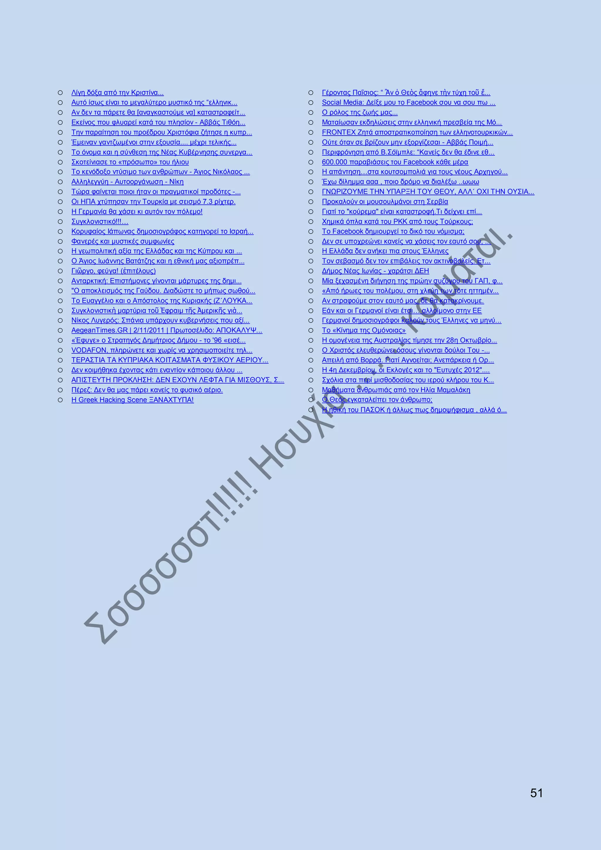 o   Λίγε δφμα απφ ηελ Κξηζηίλα...                           o   Γέξνληαο Παΐζηνο: “ Ἂλ ὁ Θεὸο ἄθελε ηὴλ ηχρε ηνῦ ἔ...
o   Απηφ ίζσο είλαη ην κεγαιχηεξν κπζηηθφ ηεο “ειιεληθ...   o   Social Media: Γείμε µνπ ην Facebook ζνπ λα ζνπ πσ ...
o   Αλ δελ ηα πάξεηε ζα [αλαγθαζηνχκε λα] θαηαζηξαθείη...   o   Ο ξφινο ηεο δσήο καο...
o   Δθείλνο πνπ θιπαξεί θαηά ηνπ πιεζίνλ - Αββάο Σηζφε...   o   Μαηαίσζαλ εθδειψζεηο ζηελ ειιεληθή πξεζβεία ηεο Μφ...
o   Σελ παξαίηεζε ηνπ πξνέδξνπ Υξηζηφθηα δήηεζε ε θππξ...   o   FRONTEX Εεηά απνζηξαηηθνπνίεζε ησλ ειιελνηνπξθηθψλ...
o   Έκεηλαλ γαληδσκέλνη ζηελ εμνπζία.... κέρξη ηειηθήο...   o   Οχηε φηαλ ζε βξίδνπλ κελ εμνξγίδεζαη - Αββάο Πνηκή...
o   Σν φλνκα θαη ε ζχλζεζε ηεο Νέαο Κπβέξλεζεο ζπλεξγα...   o   Πεξηθξφλεζε απφ Β.΢φτκπιε: “Καλείο δελ ζα έδηλε εζ...
o   ΢θνηείληαζε ην «πξφζσπν» ηνπ ήιηνπ                      o   600.000 παξαβηάζεηο ηνπ Facebook θάζε κέξα
o   Σν θελφδνμν ληχζηκν ησλ αλζξψπσλ - Άγηνο Νηθφιανο ...   o   Ζ απάληεζε…ζηα θνπηζνκπνιηά γηα ηνπο λένπο Αξρεγνχ...
o   Αιιειεγγχε - Απηννξγάλσζε - Νίθε                        o   Έρσ δίιεκκα ααα , πνην δξφκν λα δηαιέμσ ..σσσ
o   Σψξα θαίλεηαη πνηνη ήηαλ νη πξαγκαηηθνί πξνδφηεο -...   o   ΓΝΧΡΗΕΟΤΜΔ ΣΖΝ ΤΠΑΡΞΖ ΣΟΤ ΘΔΟΤ, ΑΛΛ΄ ΟΥΗ ΣΖΝ ΟΤ΢ΗΑ...
o   Oη ΖΠΑ ρηχπεζαλ ηελ Σνπξθία κε ζεηζκφ 7.3 ξίρηεξ.       o   Πξνθαινχλ νη κνπζνπικάλνη ζηε ΢εξβία
o   Ζ Γεξκαλία ζα ράζεη θη απηφλ ηνλ πφιεκν!                o   Γηαηί ην "θνχξεκα" είλαη θαηαζηξνθή.Ση δείρλεη επί...
o   ΢πγθινληζηηθφ!!!…                                       o   Υεκηθά φπια θαηά ηνπ ΡΚΚ απφ ηνπο Σνχξθνπο;
o   Κνξπθαίνο Ηάπσλαο δεκνζηνγξάθνο θαηεγνξεί ην Ηζξαή...   o   Σν Facebook δεκηνπξγεί ην δηθφ ηνπ λφκηζκα;
o   Φαλεξέο θαη κπζηηθέο ζπκθσλίεο                          o   Γελ ζε ππνρξεψλεη θαλείο λα ράζεηο ηνλ εαπηφ ζνπ, ...
o   Ζ γεσπνιηηηθή αμία ηεο Διιάδαο θαη ηεο Κχπξνπ θαη ...   o   Ζ Διιάδα δελ αλήθεη πηα ζηνπο Έιιελεο
o   Ο Άγηνο Ησάλλεο Βαηάηδεο θαη ε εζληθή καο αμηνπξέπ...   o   Σνλ ζεβαζκφ δελ ηνλ επηβάιεηο ηνλ αθηηλνβνιείο. Δη...
o   Γηῶξγν, θεχγα! (ἐπηηέινπο)                              o   Γήκνο Νέαο Ησλίαο - ραξάηζη ΓΔΖ
o   Αληαξθηηθή: Δπηζηήκνλεο γίλνληαη κάξηπξεο ηεο δεκη...   o   Μία μεραζκέλε δηήγεζε ηεο πξψελ ζπδχγνπ ηνπ ΓΑΠ, θ...
o   "Ο απνθιεηζκφο ηεο Γαχδνπ. Γηαδψζηε ην κήπσο ζσζνχ...   o   «Απφ ήξσεο ηνπ πνιέκνπ, ζηε ριεχε ησλ ηφηε εηηεκέλ...
o   Σν Δπαγγέιην θαη ν Απφζηνινο ηεο Κπξηαθήο (Ε΄ΛΟΤΚΑ...   o   Αλ ζηξαθνχκε ζηνλ εαπηφ καο, δε ζα θαηαθξίλνπκε.
o   ΢πγθινληζηηθὴ καξηχξηα ηνῦ Ἐθξαηκ ηῆο Ἀκεξηθῆο γηὰ...   o   Δάλ θαη νη Γεξκαλνί είλαη έηζη… αιινίκνλν ζηελ ΔΔ
o   Νίθνο Λπγεξφο: ΢πάληα ππάξρνπλ θπβεξλήζεηο πνπ αμί...   o   Γεξκαλνί δεκνζηνγξάθνη θαινχλ ηνπο Έιιελεο λα κελχ...
o   AegeanTimes.GR | 2/11/2011 | Πξσηνζέιηδν: ΑΠΟΚΑΛΤΦ...   o   Σν «Κίλεκα ηεο Οκφλνηαο»
o   «Έθπγε» ν ΢ηξαηεγφο Γεκήηξηνο Γήκνπ - ην '96 «εηζέ...   o   Ζ νκνγέλεηα ηεο Απζηξαιίαο ηίκεζε ηελ 28ε Οθησβξίν...
o   VODAFON, πιεξψλεηε θαη ρσξίο λα ρξεζηκνπνηείηε ηει...   o   Ο Υξηζηφο ειεπζεξψλεη φζνπο γίλνληαη δνχινη Σνπ -...
o   ΣΔΡΑ΢ΣΗΑ ΣΑ ΚΤΠΡΗΑΚΑ ΚΟΗΣΑ΢ΜΑΣΑ ΦΤ΢ΗΚΟΤ ΑΔΡΗΟΤ...       o   Απεηιή απφ Βνξξά. Γηαηί Αγλνείηαη; Αλεπάξθεηα ή Οξ...
o   Γελ θνηκήζεθα έρνληαο θάηη ελαληίνλ θάπνηνπ άιινπ ...   o   Ζ 4ε Γεθεκβξίνπ, νη Δθινγέο θαη ην "Δπηπρέο 2012"....
o   ΑΠΗ΢ΣΔΤΣΖ ΠΡΟΚΛΖ΢Ζ: ΓΔΝ ΔΥΟΤΝ ΛΔΦΣΑ ΓΗΑ ΜΗ΢ΘΟΤ΢, ΢...   o   ΢ρφιηα ζηα πεξί κηζζνδνζίαο ηνπ ηεξνχ θιήξνπ ηνπ Κ...
o   Πέξεδ: Γελ ζα καο πάξεη θαλείο ην θπζηθφ αέξην.         o   Μαζήκαηα αλζξσπηάο απφ ηνλ Ζιία Μακαιάθε
o   Ζ Greek Hacking Scene ΞΑΝΑΥΣΤΠΑ!                        o   Ο Θεφο εγθαηαιείπεη ηνλ άλζξσπν;
                                                            o   Ζ εζηθή ηνπ ΠΑ΢ΟΚ ή άιισο πσο δεκνςήθηζκα , αιιά φ...




                                                                                                                   51
 