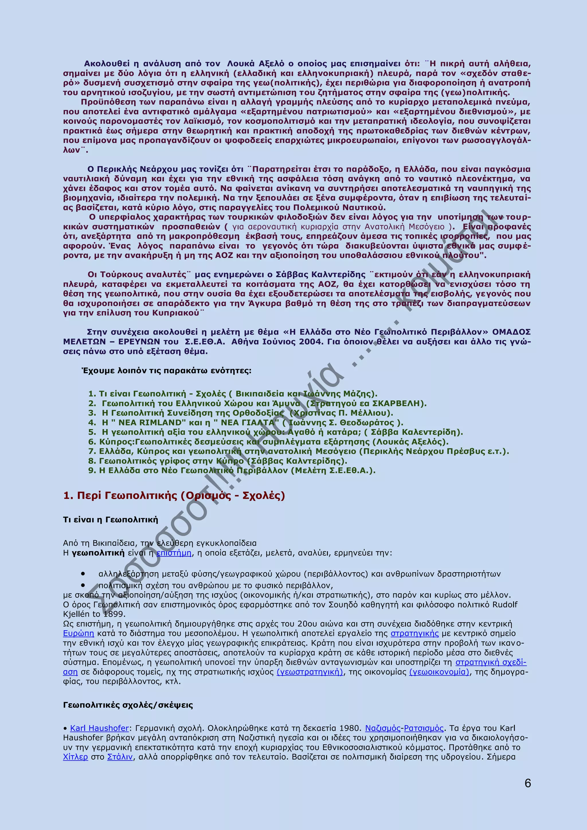 Αθνινπζεί ε αλάιπζε απφ ηνλ Ινπθά Αμειφ ν νπνίνο καο επηζεκαίλεη φηη: ¨Ζ πηθξή απηή αιήζεηα,
ζεκαίλεη κε δχν ιφγηα φηη ε ειιεληθή (ειιαδηθή θαη ειιελνθππξηαθή) πιεπξά, παξά ηνλ «ζρεδφλ ζηαζε-
ξφ» δπζκελή ζπζρεηηζκφ ζηελ ζθαίξα ηεο γεσ(πνιηηηθήο), έρεη πεξηζψξηα γηα δηαθνξνπνίεζε ή αλαηξνπή
ηνπ αξλεηηθνχ ηζνδπγίνπ, κε ηελ ζσζηή αληηκεηψπηζε ηνπ δεηήκαηνο ζηελ ζθαίξα ηεο (γεσ)πνιηηηθήο.
    Ξξνυπφζεζε ησλ παξαπάλσ είλαη ε αιιαγή γξακκήο πιεχζεο απφ ην θπξίαξρν κεηαπνιεκηθά πλεχκα,
πνπ απνηειεί έλα αληηθαηηθφ ακάιγακα «εμαξηεκέλνπ παηξησηηζκνχ» θαη «εμαξηεκέλνπ δηεζληζκνχ», κε
θνηλνχο παξνλνκαζηέο ηνλ ιατθηζκφ, ηνλ θνζκνπνιηηηζκφ θαη ηελ κεηαπξαηηθή ηδενινγία, πνπ ζπλνςίδεηαη
πξαθηηθά έσο ζήκεξα ζηελ ζεσξεηηθή θαη πξαθηηθή απνδνρή ηεο πξσηνθαζεδξίαο ησλ δηεζλψλ θέληξσλ,
πνπ επίκνλα καο πξνπαγαλδίδνπλ νη ςνθνδεείο επαξρηψηεο κηθξνεπξσπαίνη, επίγνλνη ησλ ξσζναγγινγάι-
ισλ¨.

      Ν Ξεξηθιήο Λεάξρνπ καο ηνλίδεη φηη ¨Ξαξαηεξείηαη έηζη ην παξάδνμν, ε Διιάδα, πνπ είλαη παγθφζκηα
λαπηηιηαθή δχλακε θαη έρεη γηα ηελ εζληθή ηεο αζθάιεηα ηφζε αλάγθε απφ ην λαπηηθφ πιενλέθηεκα, λα
ράλεη έδαθνο θαη ζηνλ ηνκέα απηφ. Λα θαίλεηαη αλίθαλε λα ζπληεξήζεη απνηειεζκαηηθά ηε λαππεγηθή ηεο
βηνκεραλία, ηδηαίηεξα ηελ πνιεκηθή. Λα ηελ μεπνπιάεη ζε μέλα ζπκθέξνληα, φηαλ ε επηβίσζε ηεο ηειεπηαί-
αο βαζίδεηαη, θαηά θχξην ιφγν, ζηηο παξαγγειίεο ηνπ Ξνιεκηθνχ Λαπηηθνχ.
       Ν ππεξθίαινο ραξαθηήξαο ησλ ηνπξθηθψλ θηινδνμηψλ δελ είλαη ιφγνο γηα ηελ ππνηίκεζε ησλ ηνπξ-
θηθψλ ζπζηεκαηηθψλ πξνζπαζεηψλ ( γηα αεξνλαπηηθή θπξηαξρία ζηελ Αλαηνιηθή Κεζφγεην ). Δίλαη πξνθαλέο
φηη, αλεμάξηεηα απφ ηε καθξνπξφζεζκε έθβαζή ηνπο, επεξεάδνπλ άκεζα ηηο ηνπηθέο ηζνξξνπίεο, πνπ καο
αθνξνχλ. Έλαο ιφγνο παξαπάλσ είλαη ην γεγνλφο φηη ηψξα δηαθπβεχνληαη χςηζηα εζληθά καο ζπκθ έ-
ξνληα, κε ηελ αλαθήξπμε ή κε ηεο ΑΝΕ θαη ηελ αμηνπνίεζε ηνπ ππνζαιάζζηνπ εζληθνχ πινχηνπ".

      Νη Ρνχξθνπο αλαιπηέο¨ καο ελεκεξψλεη ν Πάββαο Θαιληεξίδεο ¨εθηηκνχλ φηη εάλ ε ειιελνθππξηαθή
πιεπξά, θαηαθέξεη λα εθκεηαιιεπηεί ηα θνηηάζκαηα ηεο ΑΝΕ, ζα έρεη θαηνξζψζεη λα εληζρχζεη ηφζν ηε
ζέζε ηεο γεσπνιηηηθά, πνπ ζηελ νπζία ζα έρεη εμνπδεηεξψζεη ηα απνηειέζκαηα ηεο εηζβνιήο, γε γνλφο πνπ
ζα ηζρπξνπνηήζεη ζε απαξάδεθην γηα ηελ Άγθπξα βαζκφ ηε ζέζε ηεο ζην ηξαπέδη ησλ δηαπξαγκαηεχζεσλ
γηα ηελ επίιπζε ηνπ Θππξηαθνχ¨

      Πηελ ζπλέρεηα αθνινπζεί ε κειέηε κε ζέκα «Ζ Διιάδα ζην Λέν Γεσπνιηηηθφ Ξεξηβάιινλ» ΝΚΑΓΝΠ
ΚΔΙΔΡΩΛ – ΔΟΔ΢ΛΩΛ ηνπ Π.Δ.ΔΘ.Α. Αζήλα Ηνχληνο 2004. Γηα φπνηνλ ζέιεη λα απμήζεη θαη άιιν ηηο γλψ-
ζεηο πάλσ ζην ππφ εμέηαζε ζέκα.

    Έρνπκε ινηπφλ ηηο παξαθάησ ελφηεηεο:

      1.   Ρη είλαη Γεσπνιηηηθή - Πρνιέο ( Βηθηπαηδεία θαη Ησάλλεο Κάδεο).
      2.    Γεσπνιηηηθή ηνπ Διιεληθνχ Σψξνπ θαη Άκπλα (Πηξαηεγνχ εα ΠΘΑΟΒΔΙΖ).
      3.    Ζ Γεσπνιηηηθή Ππλείδεζε ηεο Νξζνδνμίαο (Σξηζηίλαο Ξ. Κέιιηνπ).
      4.    Ζ " ΛΔΑ RIMLAND" θαη ε " ΛΔΑ ΓΗΑΙΡΑ" ( Ησάλλεο Π. Θενδσξάηνο ).
      5.    Ζ γεσπνιηηηθή αμία ηνπ ειιεληθνχ ρψξνπ: Αγαζφ ή θαηάξα; ( Πάββα Θαιεληεξίδε).
      6.   Θχπξνο:Γεσπνιηηηθέο δεζκεχζεηο θαη ζπκπιέγκαηα εμάξηεζεο (Ινπθάο Αμειφο).
      7.   Διιάδα, Θχπξνο θαη γεσπνιηηηθή ζηελ αλαηνιηθή Κεζφγεην (Ξεξηθιήο Λεάξρνπ Ξξέζβπο ε.η.).
      8.   Γεσπνιηηηθφο γξίθνο ζηελ Θχπξν (Πάββαο Θαιληεξίδεο).
      9.   Ζ Διιάδα ζην Λέν Γεσπνιηηηθφ Ξεξηβάιινλ (Κειέηε Π.Δ.Δζ.Α.).


1. Ξεξί Γεσπνιηηηθήο (Νξηζκφο - Πρνιέο)

Ρη είλαη ε Γεσπνιηηηθή


Απφ ηε Βηθηπαίδεηα, ηελ ειεχζεξε εγθπθινπαίδεηα
Ζ γεσπνιηηηθή είλαη ε επηζηήκε, ε νπνία εμεηάδεη, κειεηά, αλαιχεη, εξκελεχεη ηελ:

          αιιειεμάξηεζε κεηαμχ θχζεο/γεσγξαθηθνχ ρψξνπ (πεξηβάιινληνο) θαη αλζξσπίλσλ δξαζηεξηνηήησλ
          πνιηηηζκηθή ζρέζε ηνπ αλζξψπνπ κε ην θπζηθφ πεξηβάιινλ,
κε ζθνπφ ηελ αμηνπνίεζε/αχμεζε ηεο ηζρχνο (νηθνλνκηθήο ή/θαη ζηξαηησηηθήο), ζην παξφλ θαη θπξίσο ζην κέιινλ.
Ν φξνο Γεσπνιηηηθή ζαλ επηζηεκνληθφο φξνο εθαξκφζηεθε απφ ηνλ Πνπεδφ θαζεγεηή θαη θηιφζνθν πνιηηηθφ Rudolf
Kjellén to 1899.
Υο επηζηήκε, ε γεσπνιηηηθή δεκηνπξγήζεθε ζηηο αξρέο ηνπ 20νπ αηψλα θαη ζηε ζπλέρεηα δηαδφζεθε ζηελ θεληξηθή
Δπξψπε θαηά ην δηάζηεκα ηνπ κεζνπνιέκνπ. Ζ γεσπνιηηηθή απνηειεί εξγαιείν ηεο ζηξαηεγηθήο κε θεληξηθφ ζεκείν
ηελ εζληθή ηζρχ θαη ηνλ έιεγρν κίαο γεσγξαθηθήο επηθξάηεηαο. Θξάηε πνπ είλαη ηζρπξφηεξα ζηελ πξνβνιή ησλ ηθαλ ν-
ηήησλ ηνπο ζε κεγαιχηεξεο απνζηάζεηο, απνηεινχλ ηα θπξίαξρα θξάηε ζε θάζε ηζηνξηθή πεξίνδν κέζα ζην δηεζλέο
ζχζηεκα. Δπνκέλσο, ε γεσπνιηηηθή ππνλνεί ηελ χπαξμε δηεζλψλ αληαγσληζκψλ θαη ππνζηεξίδεη ηε ζηξαηεγηθή ζρεδί-
αζε ζε δηάθνξνπο ηνκείο, πρ ηεο ζηξαηησηηθήο ηζρχνο (γεσζηξαηεγηθή), ηεο νηθνλνκίαο (γεσνηθνλνκία), ηεο δεκνγξα-
θίαο, ηνπ πεξηβάιινληνο, θηι.


Γεσπνιηηηθέο ζρνιέο/ζθέςεηο

• Karl Haushofer: Γεξκαληθή ζρνιή. Νινθιεξψζεθε θαηά ηε δεθαεηία 1980. Λαδηζκφο-Οαηζηζκφο. Ρα έξγα ηνπ Karl
Haushofer βξήθαλ κεγάιε αληαπφθξηζε ζηε Λαδηζηηθή εγεζία θαη νη ηδέεο ηνπ ρξεζηκνπνηήζεθαλ γηα λα δηθαηνινγήζ ν-
πλ ηελ γεξκαληθή επεθηαηηθφηεηα θαηά ηελ επνρή θπξηαξρίαο ηνπ Δζληθνζνζηαιηζηηθνχ θφκκαηνο. Ξξνηάζεθε απφ ην
Σίηιεξ ζην Πηάιηλ, αιιά απνξξίθζεθε απφ ηνλ ηειεπηαίν. Βαζίδεηαη ζε πνιηηηζκηθή δηαίξεζε ηεο πδξνγείνπ. Πήκεξα


                                                                                                               6
 