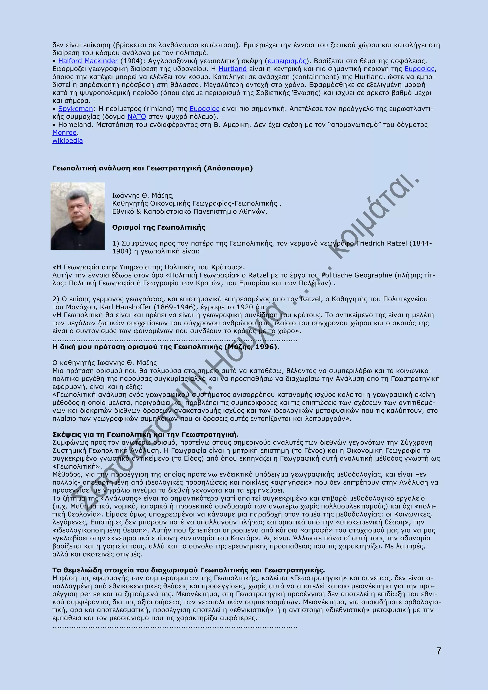 δελ είλαη επίθαηξε (βξίζθεηαη ζε ιαλζάλνπζα θαηάζηαζε). Δκπεξηέρεη ηελ έλλνηα ηνπ δσηηθνχ ρψξνπ θαη θαηαιήγεη ζηε
δηαίξεζε ηνπ θφζκνπ αλάινγα κε ηνλ πνιηηηζκφ.
• Halford Mackinder (1904): Αγγινζαμνληθή γεσπνιηηηθή ζθέςε (εκπεηξηζκφο). Βαζίδεηαη ζην ζέκα ηεο αζθάιεηαο.
Δθαξκφδεη γεσγξαθηθή δηαίξεζε ηεο πδξνγείνπ. Ζ Hurtland είλαη ε θεληξηθή θαη πην ζεκαληηθή πεξηνρή ηεο Δπξαζίαο,
φπνηνο ηελ θαηέρεη κπνξεί λα ειέγμεη ηνλ θφζκν. Θαηαιήγεη ζε αλάζρεζε (containment) ηεο Hurtland, ψζηε λα εκπν-
δηζηεί ε απξφζθνπηε πξφζβαζε ζηε ζάιαζζα. Κεγαιχηεξε αληνρή ζην ρξφλν. Δθαξκφζζεθε ζε εμειηγκέλε κνξθή
θαηά ηε ςπρξνπνιεκηθή πεξίνδν (φπνπ είρακε πεξηνξηζκφ ηεο Πνβηεηηθήο Έλσζεο) θαη ηζρχεη ζε αξθεηφ βαζκφ κέρξη
θαη ζήκεξα.
• Spykeman: Ζ πεξίκεηξνο (rimland) ηεο Δπξαζίαο είλαη πην ζεκαληηθή. Απεηέιεζε ηνλ πξνάγγειν ηεο επξσαηιαληη-
θήο ζπκκαρίαο (δφγκα ΛΑΡΝ ζηνλ ςπρξφ πφιεκν).
• Homeland. Κεηαηφπηζε ηνπ ελδηαθέξνληνο ζηε Β. Ακεξηθή. Γελ έρεη ζρέζε κε ηνλ “απνκνλσηηζκφ” ηνπ δφγκαηνο
Monroe.
wikipedia



Γεσπνιηηηθή αλάιπζε θαη Γεσζηξαηεγηθή (Απφζπαζκα)



                 Ησάλλεο Θ. Κάδεο,
                 Θαζεγεηήο Νηθνλνκηθήο Γεσγξαθίαο-Γεσπνιηηηθήο ,
                 Δζληθφ & Θαπνδηζηξηαθφ Ξαλεπηζηήκην Αζελψλ.

                 Νξηζκνί ηεο Γεσπνιηηηθήο

                 1) Ππκθψλσο πξνο ηνλ παηέξα ηεο Γεσπνιηηηθήο, ηνλ γεξκαλφ γεσγξάθν Friedrich Ratzel (1844-
                 1904) ε γεσπνιηηηθή είλαη:

«Ζ Γεσγξαθία ζηελ ΢πεξεζία ηεο Ξνιηηηθήο ηνπ Θξάηνπο».
Απηήλ ηελ έλλνηα έδσζε ζηνλ φξν «Ξνιηηηθή Γεσγξαθία» ν Ratzel κε ην έξγν ηνπ Politische Geographie (πιήξεο ηίη-
ινο: Ξνιηηηθή Γεσγξαθία ή Γεσγξαθία ησλ Θξαηψλ, ηνπ Δκπνξίνπ θαη ησλ Ξνιέκσλ) .

2) Ν επίζεο γεξκαλφο γεσγξάθνο, θαη επηζηεκνληθά επεξεαζκέλνο απφ ηνλ Ratzel, ν Θαζεγεηήο ηνπ Ξνιπηερλείνπ
ηνπ Κνλάρνπ, Karl Haushoffer (1869-1946), έγξαθε ην 1920 φηη:
«Ζ Γεσπνιηηηθή ζα είλαη θαη πξέπεη λα είλαη ε γεσγξαθηθή ζπλείδεζε ηνπ θξάηνπο. Ρν αληηθείκελφ ηεο είλαη ε κειέηε
ησλ κεγάισλ δσηηθψλ ζπζρεηίζεσλ ηνπ ζχγρξνλνπ αλζξψπνπ ζην πιαίζην ηνπ ζχγρξνλνπ ρψξνπ θαη ν ζθνπφο ηεο
είλαη ν ζπληνληζκφο ησλ θαηλνκέλσλ πνπ ζπλδένπλ ην θξάηνο κε ην ρψξν».
.......................................................................................................
Ζ δηθή κνπ πξφηαζε νξηζκνχ ηεο Γεσπνιηηηθήο (Κάδεο, 1996).

Ν θαζεγεηήο Ησάλλεο Θ. Κάδεο
Κηα πξφηαζε νξηζκνχ πνπ ζα ηνικνχζα ζην ζεκείν απηφ λα θαηαζέζσ, ζέινληαο λα ζπκπεξηιάβσ θαη ηα θνηλσληθν-
πνιηηηθά κεγέζε ηεο παξνχζαο ζπγθπξίαο αιιά θαη λα πξνζπαζήζσ λα δηαρσξίζσ ηελ Αλάιπζε απφ ηε Γεσζηξαηεγηθή
εθαξκνγή, είλαη θαη ε εμήο:
«Γεσπνιηηηθή αλάιπζε ελφο γεσγξαθηθνχ ζπζηήκαηνο αληζνξξφπνπ θαηαλνκήο ηζρχνο θαιείηαη ε γεσγξαθηθή εθείλε
κέζνδνο ε νπνία κειεηά, πεξηγξάθεη θαη πξνβιέπεη ηηο ζπκπεξηθνξέο θαη ηηο επηπηψζεηο ησλ ζρέζεσλ ησλ αληηηηζεκέ-
λσλ θαη δηαθξηηψλ δηεζλψλ δξάζεσλ αλαθαηαλνκήο ηζρχνο θαη ησλ ηδενινγηθψλ κεηαθπζηθψλ πνπ ηηο θαιχπηνπλ, ζην
πιαίζην ησλ γεσγξαθηθψλ ζπκπιφθσλ πνπ νη δξάζεηο απηέο εληνπίδνληαη θαη ιεηηνπξγνχλ».

Πθέςεηο γηα ηε Γεσπνιηηηθή θαη ηελ Γεσζηξαηεγηθή.
Ππκθψλσο πξνο ηνλ αλσηέξσ νξηζκφ, πξνηείλσ ζηνπο ζεκεξηλνχο αλαιπηέο ησλ δηεζλψλ γεγνλφησλ ηελ Πχγρξνλε
Ππζηεκηθή Γεσπνιηηηθή Αλάιπζε. Ζ Γεσγξαθία είλαη ε κεηξηθή επηζηήκε (ην Γέλνο) θαη ε Νηθνλνκηθή Γεσγξαθία ην
ζπγθεθξηκέλν γλσζηηθφ αληηθείκελν (ην Δίδνο) απφ φπνπ εθπεγάδεη ε Γεσγξαθηθή απηή αλαιπηηθή κέζνδνο γλσζηή σο
«Γεσπνιηηηθή».
Κέζνδνο, γηα ηελ πξνζέγγηζε ηεο νπνίαο πξνηείλσ ελδεηθηηθφ ππφδεηγκα γεσγξαθηθήο κεζνδνινγίαο, θαη είλαη –ελ
πνιινίο- απεμαξηεκέλε απφ ηδενινγηθέο πξνζειψζεηο θαη πνηθίιεο «αθεγήζεηο» πνπ δελ επηηξέπνπλ ζηελ Αλάιπζε λα
πξνζεγγίζεη κε λεθάιην πλεχκα ηα δηεζλή γεγνλφηα θαη ηα εξκελεχζεη.
Ρν δήηεκα ηεο «Αλάιπζεο» είλαη ην ζεκαληηθφηεξν γηαηί απαηηεί ζπγθεθξηκέλν θαη ζηηβαξφ κεζνδνινγηθφ εξγαιείν
(π.ρ. Καζεκαηηθφ, λνκηθφ, ηζηνξηθφ ή πξνζεθηηθφ ζπλδπαζκφ ησλ αλσηέξσ ρσξίο πνιιπζπιεθηηζκνχο) θαη φρη «πνι η-
ηηθή ζενινγία». Δίκαζε φκσο ππνρξεσκέλνη λα θάλνπκε κηα παξαδνρή ζηνλ ηνκέα ηεο κεζνδνινγίαο: νη Θνηλσληθέο,
ιεγφκελεο, Δπηζηήκεο δελ κπνξνχλ πνηέ λα απαιιαγνχλ πιήξσο θαη νξηζηηθά απφ ηελ «ππνθεηκεληθή ζέαζε», ηελ
«ηδενινγηθνπνηεκέλε ζέαζε». Απηήλ πνπ μεπεηηέηαη απξφζκελα απφ θάπνηα «ζηξνθή» ηνπ ζηνραζκνχ καο γηα λα καο
εγθισβίζεη ζηελ εθλεπξηζηηθά επίκνλε «αληηλνκία ηνπ Θαληφξ». Αο είλαη. Άιισζηε πάλσ ζ‟ απηή ηνπο ηελ αδπλακία
βαζίδεηαη θαη ε γνεηεία ηνπο, αιιά θαη ην ζχλνιν ηεο εξεπλεηηθήο πξνζπάζεηαο πνπ ηηο ραξαθηεξίδεη. Κε ιακπξέο,
αιιά θαη ζθνηεηλέο ζηηγκέο.

Ρα ζεκειηψδε ζηνηρεία ηνπ δηαρσξηζκνχ Γεσπνιηηηθήο θαη Γεσζηξαηεγηθήο.
Ζ θάζε ηεο εθαξκνγήο ησλ ζπκπεξαζκάησλ ηεο Γεσπνιηηηθήο, θαιείηαη «Γεσζηξαηεγηθή» θαη ζπλεπψο, δελ είλαη α-
παιιαγκέλε απφ εζληθνθεληξηθέο ζεάζεηο θαη πξνζεγγίζεηο, ρσξίο απηφ λα απνηειεί θάπνην κεηνλέθηεκα γηα ηελ πξν-
ζέγγηζε per se θαη ηα δεηνχκελά ηεο. Κεηνλέθηεκα, ζηε Γεσζηξαηεγηθή πξνζέγγηζε δελ απνηειεί ε επηδίσμε ηνπ εζλ η-
θνχ ζπκθέξνληνο δηα ηεο αμηνπνηήζεσο ησλ γεσπνιηηηθψλ ζπκπεξαζκάησλ. Κεηνλέθηεκα, γηα νπνηαδήπνηε νξζνινγηζ-
ηηθή, άξα θαη απνηειεζκαηηθή, πξνζέγγηζε απνηειεί ε «εζληθηζηηθή» ή ε αληίζηνηρε «δηεζληζηηθή» κεηαθπζηθή κε ηελ
εκπάζεηα θαη ηνλ κεζζηαληζκφ πνπ ηηο ραξαθηεξίδεη ακθφηεξεο.
.......................................................................................................



                                                                                                                    7
 