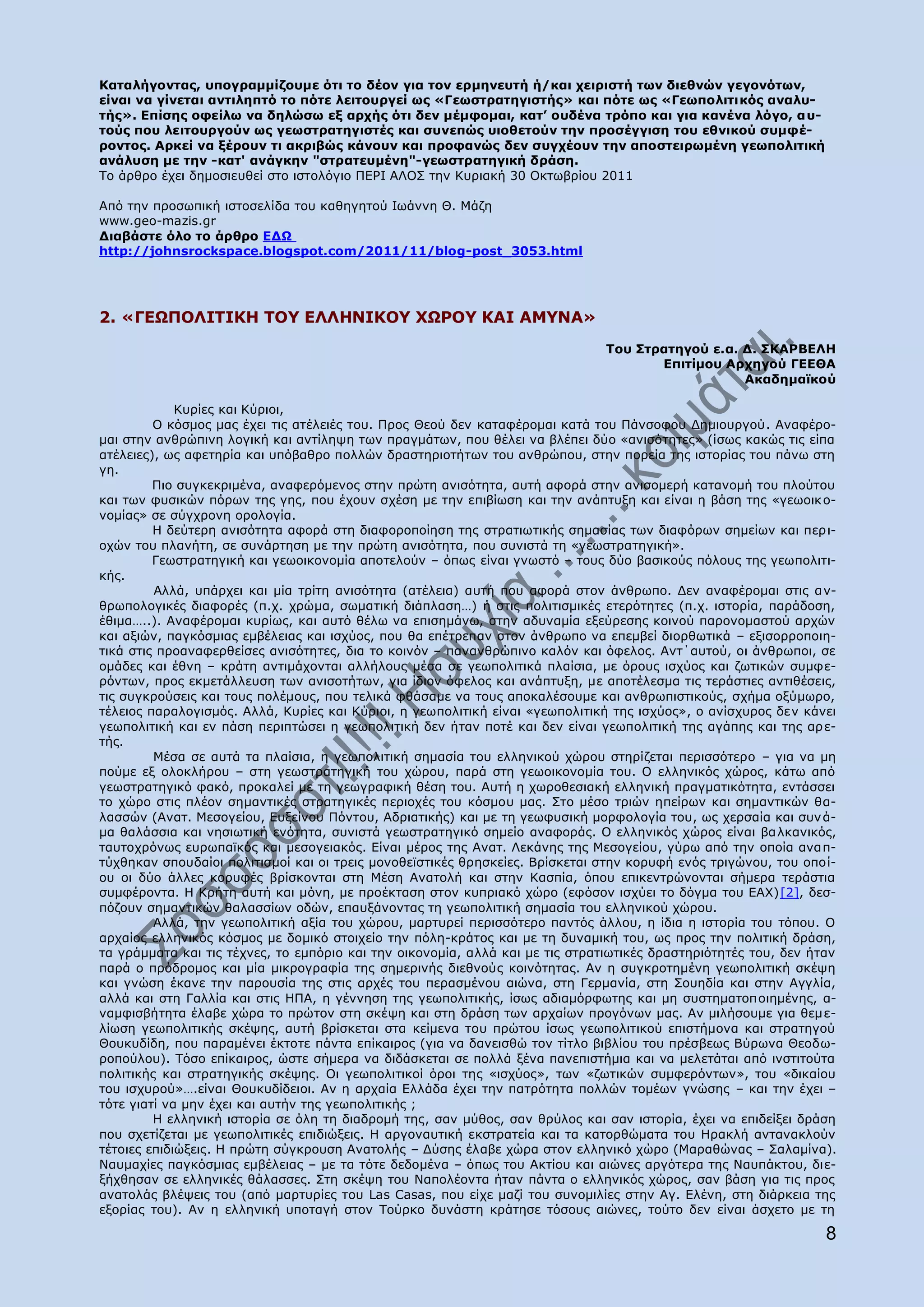 Θαηαιήγνληαο, ππνγξακκίδνπκε φηη ην δένλ γηα ηνλ εξκελεπηή ή/θαη ρεηξηζηή ησλ δηεζλψλ γεγνλφησλ,
είλαη λα γίλεηαη αληηιεπηφ ην πφηε ιεηηνπξγεί σο «Γεσζηξαηεγηζηήο» θαη πφηε σο «Γεσπνιηηηθφο αλαιπ-
ηήο». Δπίζεο νθείισ λα δειψζσ εμ αξρήο φηη δελ κέκθνκαη, θαη‟ νπδέλα ηξφπν θαη γηα θαλέλα ιφγν, απ-
ηνχο πνπ ιεηηνπξγνχλ σο γεσζηξαηεγηζηέο θαη ζπλεπψο πηνζεηνχλ ηελ πξνζέγγηζε ηνπ εζληθνχ ζπκθέ-
ξνληνο. Αξθεί λα μέξνπλ ηη αθξηβψο θάλνπλ θαη πξνθαλψο δελ ζπγρένπλ ηελ απνζηεηξσκέλε γεσπνιηηηθή
αλάιπζε κε ηελ -θαη' αλάγθελ "ζηξαηεπκέλε"-γεσζηξαηεγηθή δξάζε.
Ρν άξζξν έρεη δεκνζηεπζεί ζην ηζηνιφγην ΞΔΟΗ ΑΙΝΠ ηελ Θπξηαθή 30 Νθησβξίνπ 2011

Απφ ηελ πξνζσπηθή ηζηνζειίδα ηνπ θαζεγεηνχ Ησάλλε Θ. Κάδε
www.geo-mazis.gr
Γηαβάζηε φιν ην άξζξν ΔΓΩ
http://johnsrockspace.blogspot.com/2011/11/blog-post_3053.html




2. «ΓΔΩΞΝΙΗΡΗΘΖ ΡΝ΢ ΔΙΙΖΛΗΘΝ΢ ΣΩΟΝ΢ ΘΑΗ ΑΚ΢ΛΑ»
                                                                               Ρνπ Πηξαηεγνχ ε.α. Γ. ΠΘΑΟΒΔΙΖ
                                                                                      Δπηηίκνπ Αξρεγνχ ΓΔΔΘΑ
                                                                                                  Αθαδεκατθνχ

             Θπξίεο θαη Θχξηνη,
         Ν θφζκνο καο έρεη ηηο αηέιεηέο ηνπ. Ξξνο Θενχ δελ θαηαθέξνκαη θαηά ηνπ Ξάλζνθνπ Γεκηνπξγνχ. Αλαθέξν-
καη ζηελ αλζξψπηλε ινγηθή θαη αληίιεςε ησλ πξαγκάησλ, πνπ ζέιεη λα βιέπεη δχν «αληζφηεηεο» (ίζσο θαθψο ηηο είπα
αηέιεηεο), σο αθεηεξία θαη ππφβαζξν πνιιψλ δξαζηεξηνηήησλ ηνπ αλζξψπνπ, ζηελ πνξεία ηεο ηζηνξίαο ηνπ πάλσ ζηε
γε.
         Ξην ζπγθεθξηκέλα, αλαθεξφκελνο ζηελ πξψηε αληζφηεηα, απηή αθνξά ζηελ αληζνκεξή θαηαλνκή ηνπ πινχηνπ
θαη ησλ θπζηθψλ πφξσλ ηεο γεο, πνπ έρνπλ ζρέζε κε ηελ επηβίσζε θαη ηελ αλάπηπμε θαη είλαη ε βάζε ηεο «γεσνηθ ν-
λνκίαο» ζε ζχγρξνλε νξνινγία.
         Ζ δεχηεξε αληζφηεηα αθνξά ζηε δηαθνξνπνίεζε ηεο ζηξαηησηηθήο ζεκαζίαο ησλ δηαθφξσλ ζεκείσλ θαη πεξη-
νρψλ ηνπ πιαλήηε, ζε ζπλάξηεζε κε ηελ πξψηε αληζφηεηα, πνπ ζπληζηά ηε «γεσζηξαηεγηθή».
         Γεσζηξαηεγηθή θαη γεσνηθνλνκία απνηεινχλ – φπσο είλαη γλσζηφ – ηνπο δχν βαζηθνχο πφινπο ηεο γεσπνιηηη-
θήο.
         Αιιά, ππάξρεη θαη κία ηξίηε αληζφηεηα (αηέιεηα) απηή πνπ αθνξά ζηνλ άλζξσπν. Γελ αλαθέξνκαη ζηηο αλ-
ζξσπνινγηθέο δηαθνξέο (π.ρ. ρξψκα, ζσκαηηθή δηάπιαζε…) ή ζηηο πνιηηηζκηθέο εηεξφηεηεο (π.ρ. ηζηνξία, παξάδνζε,
έζηκα…..). Αλαθέξνκαη θπξίσο, θαη απηφ ζέισ λα επηζεκάλσ, ζηελ αδπλακία εμεχξεζεο θνηλνχ παξνλνκαζηνχ αξρψλ
θαη αμηψλ, παγθφζκηαο εκβέιεηαο θαη ηζρχνο, πνπ ζα επέηξεπαλ ζηνλ άλζξσπν λα επεκβεί δηνξζσηηθά – εμηζνξξνπνηε-
ηηθά ζηηο πξναλαθεξζείζεο αληζφηεηεο, δηα ην θνηλφλ – παλαλζξψπηλν θαιφλ θαη φθεινο. Αλη΄απηνχ, νη άλζξσπνη, ζε
νκάδεο θαη έζλε – θξάηε αληηκάρνληαη αιιήινπο κέζα ζε γεσπνιηηηθά πιαίζηα, κε φξνπο ηζρχνο θαη δσηηθψλ ζπκθε-
ξφλησλ, πξνο εθκεηάιιεπζε ησλ αληζνηήησλ, γηα ίδηνλ φθεινο θαη αλάπηπμε, κε απνηέιεζκα ηηο ηεξάζηηεο αληηζέζεηο,
ηηο ζπγθξνχζεηο θαη ηνπο πνιέκνπο, πνπ ηειηθά θζάζακε λα ηνπο απνθαιέζνπκε θαη αλζξσπηζηηθνχο, ζρήκα νμχκσξν,
ηέιεηνο παξαινγηζκφο. Αιιά, Θπξίεο θαη Θχξηνη, ε γεσπνιηηηθή είλαη «γεσπνιηηηθή ηεο ηζρχνο», ν αλίζρπξνο δελ θάλεη
γεσπνιηηηθή θαη ελ πάζε πεξηπηψζεη ε γεσπνιηηηθή δελ ήηαλ πνηέ θαη δελ είλαη γεσπνιηηηθή ηεο αγάπεο θαη ηεο αξ ε-
ηήο.
         Κέζα ζε απηά ηα πιαίζηα, ε γεσπνιηηηθή ζεκαζία ηνπ ειιεληθνχ ρψξνπ ζηεξίδεηαη πεξηζζφηεξν – γηα λα κε
πνχκε εμ νινθιήξνπ – ζηε γεσζηξαηεγηθή ηνπ ρψξνπ, παξά ζηε γεσνηθνλνκία ηνπ. Ν ειιεληθφο ρψξνο, θάησ απφ
γεσζηξαηεγηθφ θαθφ, πξνθαιεί κε ηε γεσγξαθηθή ζέζε ηνπ. Απηή ε ρσξνζεζηαθή ειιεληθή πξαγκαηηθφηεηα, εληάζζεη
ην ρψξν ζηηο πιένλ ζεκαληηθέο ζηξαηεγηθέο πεξηνρέο ηνπ θφζκνπ καο. Πην κέζν ηξηψλ επείξσλ θαη ζεκαληηθψλ ζα-
ιαζζψλ (Αλαη. Κεζνγείνπ, Δπμείλνπ Ξφληνπ, Αδξηαηηθήο) θαη κε ηε γεσθπζηθή κνξθνινγία ηνπ, σο ρεξζαία θαη ζπλ ά-
κα ζαιάζζηα θαη λεζησηηθή ελφηεηα, ζπληζηά γεσζηξαηεγηθφ ζεκείν αλαθνξάο. Ν ειιεληθφο ρψξνο είλαη βα ιθαληθφο,
ηαπηνρξφλσο επξσπατθφο θαη κεζνγεηαθφο. Δίλαη κέξνο ηεο Αλαη. Ιεθάλεο ηεο Κεζνγείνπ, γχξσ απφ ηελ νπνία αλα π-
ηχρζεθαλ ζπνπδαίνη πνιηηηζκνί θαη νη ηξεηο κνλνζετζηηθέο ζξεζθείεο. Βξίζθεηαη ζηελ θνξπθή ελφο ηξηγψλνπ, ηνπ νπνί-
νπ νη δχν άιιεο θνξπθέο βξίζθνληαη ζηε Κέζε Αλαηνιή θαη ζηελ Θαζπία, φπνπ επηθεληξψλνληαη ζήκεξα ηεξάζηηα
ζπκθέξνληα. Ζ Θξήηε απηή θαη κφλε, κε πξνέθηαζε ζηνλ θππξηαθφ ρψξν (εθφζνλ ηζρχεη ην δφγκα ηνπ ΔΑΣ)[2], δεζ-
πφδνπλ ζεκαληηθψλ ζαιαζζίσλ νδψλ, επαπμάλνληαο ηε γεσπνιηηηθή ζεκαζία ηνπ ειιεληθνχ ρψξνπ.
         Αιιά, ηελ γεσπνιηηηθή αμία ηνπ ρψξνπ, καξηπξεί πεξηζζφηεξν παληφο άιινπ, ε ίδηα ε ηζηνξία ηνπ ηφπνπ. Ν
αξραίνο ειιεληθφο θφζκνο κε δνκηθφ ζηνηρείν ηελ πφιε-θξάηνο θαη κε ηε δπλακηθή ηνπ, σο πξνο ηελ πνιηηηθή δξάζε,
ηα γξάκκαηα θαη ηηο ηέρλεο, ην εκπφξην θαη ηελ νηθνλνκία, αιιά θαη κε ηηο ζηξαηησηηθέο δξαζηεξηφηεηέο ηνπ, δελ ήηαλ
παξά ν πξφδξνκνο θαη κία κηθξνγξαθία ηεο ζεκεξηλήο δηεζλνχο θνηλφηεηαο. Αλ ε ζπγθξνηεκέλε γεσπνιηηηθή ζθέςε
θαη γλψζε έθαλε ηελ παξνπζία ηεο ζηηο αξρέο ηνπ πεξαζκέλνπ αηψλα, ζηε Γεξκαλία, ζηε Πνπεδία θαη ζηελ Αγγιία,
αιιά θαη ζηε Γαιιία θαη ζηηο ΖΞΑ, ε γέλλεζε ηεο γεσπνιηηηθήο, ίζσο αδηακφξθσηεο θαη κε ζπζηεκαηνπνηεκέλεο, α-
λακθηζβήηεηα έιαβε ρψξα ην πξψηνλ ζηε ζθέςε θαη ζηε δξάζε ησλ αξραίσλ πξνγφλσλ καο. Αλ κηιήζνπκε γηα ζεκ ε-
ιίσζε γεσπνιηηηθήο ζθέςεο, απηή βξίζθεηαη ζηα θείκελα ηνπ πξψηνπ ίζσο γεσπνιηηηθνχ επηζηήκνλα θαη ζηξαηεγνχ
Θνπθπδίδε, πνπ παξακέλεη έθηνηε πάληα επίθαηξνο (γηα λα δαλεηζζψ ηνλ ηίηιν βηβιίνπ ηνπ πξέζβεσο Βχξσλα Θενδσ-
ξνπνχινπ). Ρφζν επίθαηξνο, ψζηε ζήκεξα λα δηδάζθεηαη ζε πνιιά μέλα παλεπηζηήκηα θαη λα κειεηάηαη απφ ηλζηηηνχηα
πνιηηηθήο θαη ζηξαηεγηθήο ζθέςεο. Νη γεσπνιηηηθνί φξνη ηεο «ηζρχνο», ησλ «δσηηθψλ ζπκθεξφλησλ», ηνπ «δηθαίνπ
ηνπ ηζρπξνχ»….είλαη Θνπθπδίδεηνη. Αλ ε αξραία Διιάδα έρεη ηελ παηξφηεηα πνιιψλ ηνκέσλ γλψζεο – θαη ηελ έρεη –
ηφηε γηαηί λα κελ έρεη θαη απηήλ ηεο γεσπνιηηηθήο ;
         Ζ ειιεληθή ηζηνξία ζε φιε ηε δηαδξνκή ηεο, ζαλ κχζνο, ζαλ ζξχινο θαη ζαλ ηζηνξία, έρεη λα επηδείμεη δξάζε
πνπ ζρεηίδεηαη κε γεσπνιηηηθέο επηδηψμεηο. Ζ αξγνλαπηηθή εθζηξαηεία θαη ηα θαηνξζψκαηα ηνπ Ζξαθιή αληαλαθινχλ
ηέηνηεο επηδηψμεηο. Ζ πξψηε ζχγθξνπζε Αλαηνιήο – Γχζεο έιαβε ρψξα ζηνλ ειιεληθφ ρψξν (Καξαζψλαο – Παιακίλα).
Λαπκαρίεο παγθφζκηαο εκβέιεηαο – κε ηα ηφηε δεδνκέλα – φπσο ηνπ Αθηίνπ θαη αηψλεο αξγφηεξα ηεο Λαππάθηνπ, δηε-
μήρζεζαλ ζε ειιεληθέο ζάιαζζεο. Πηε ζθέςε ηνπ Λαπνιένληα ήηαλ πάληα ν ειιεληθφο ρψξνο, ζαλ βάζε γηα ηηο πξνο
αλαηνιάο βιέςεηο ηνπ (απφ καξηπξίεο ηνπ Las Casas, πνπ είρε καδί ηνπ ζπλνκηιίεο ζηελ Αγ. Διέλε, ζηε δηάξθεηα ηεο
εμνξίαο ηνπ). Αλ ε ειιεληθή ππνηαγή ζηνλ Ρνχξθν δπλάζηε θξάηεζε ηφζνπο αηψλεο, ηνχην δελ είλαη άζρεην κε ηε

                                                                                                                 8
 