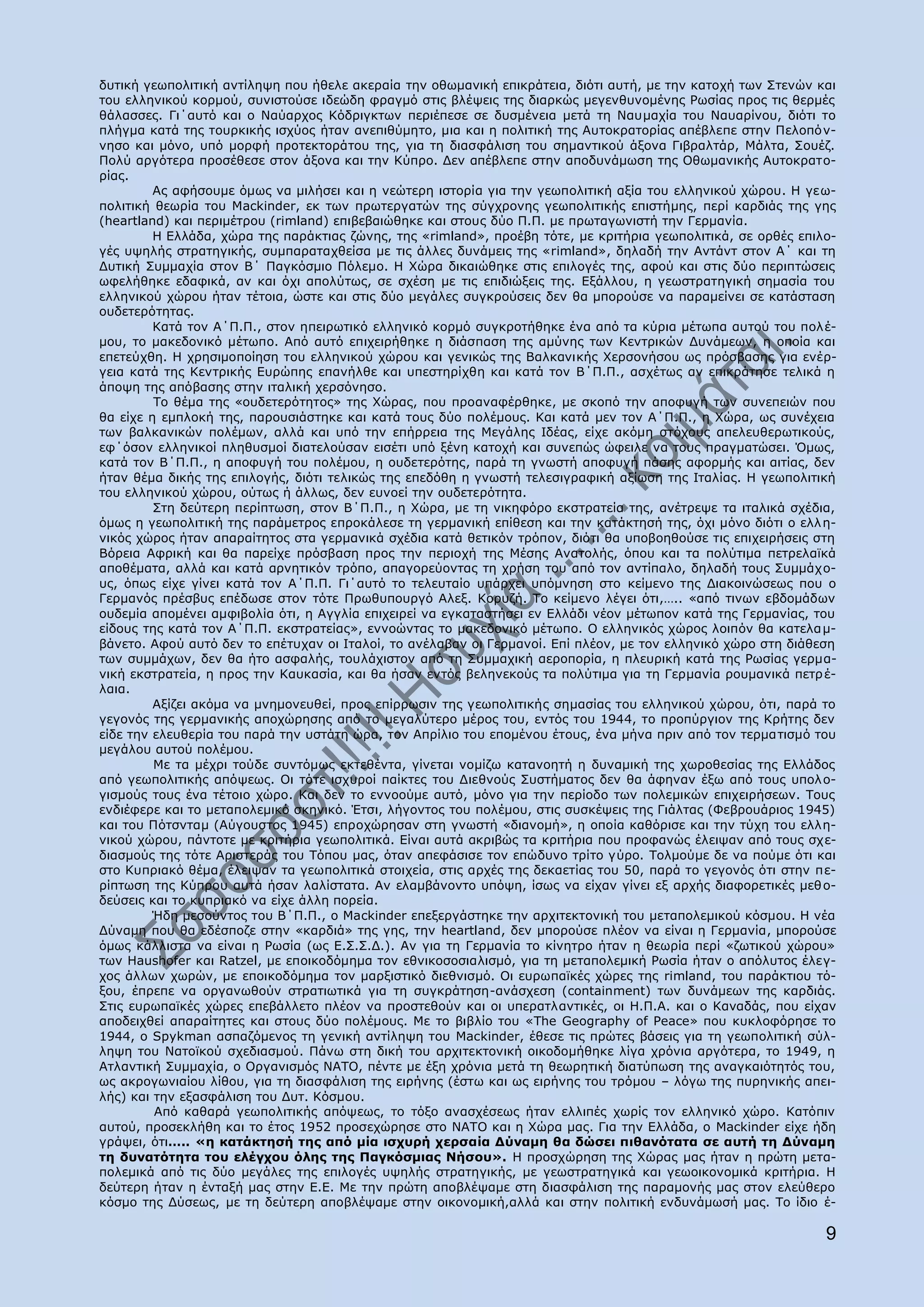 δπηηθή γεσπνιηηηθή αληίιεςε πνπ ήζειε αθεξαία ηελ νζσκαληθή επηθξάηεηα, δηφηη απηή, κε ηελ θαηνρή ησλ Πηελψλ θαη
ηνπ ειιεληθνχ θνξκνχ, ζπληζηνχζε ηδεψδε θξαγκφ ζηηο βιέςεηο ηεο δηαξθψο κεγελζπλνκέλεο Οσζίαο πξνο ηηο ζεξκέο
ζάιαζζεο. Γη΄απηφ θαη ν Λαχαξρνο Θφδξηγθησλ πεξηέπεζε ζε δπζκέλεηα κεηά ηε Λαπκαρία ηνπ Λαπαξίλνπ, δηφηη ην
πιήγκα θαηά ηεο ηνπξθηθήο ηζρχνο ήηαλ αλεπηζχκεην, κηα θαη ε πνιηηηθή ηεο Απηνθξαηνξίαο απέβιεπε ζηελ Ξεινπφλ-
λεζν θαη κφλν, ππφ κνξθή πξνηεθηνξάηνπ ηεο, γηα ηε δηαζθάιηζε ηνπ ζεκαληηθνχ άμνλα Γηβξαιηάξ, Κάιηα, Πνπέδ.
Ξνιχ αξγφηεξα πξνζέζεζε ζηνλ άμνλα θαη ηελ Θχπξν. Γελ απέβιεπε ζηελ απνδπλάκσζε ηεο Νζσκαληθήο Απηνθξαην-
ξίαο.
         Aο αθήζνπκε φκσο λα κηιήζεη θαη ε λεψηεξε ηζηνξία γηα ηελ γεσπνιηηηθή αμία ηνπ ειιεληθνχ ρψξνπ. Ζ γεσ-
πνιηηηθή ζεσξία ηνπ Κackinder, εθ ησλ πξσηεξγαηψλ ηεο ζχγρξνλεο γεσπνιηηηθήο επηζηήκεο, πεξί θαξδηάο ηεο γεο
(heartland) θαη πεξηκέηξνπ (rimland) επηβεβαηψζεθε θαη ζηνπο δχν Ξ.Ξ. κε πξσηαγσληζηή ηελ Γεξκαλία.
         Ζ Διιάδα, ρψξα ηεο παξάθηηαο δψλεο, ηεο «rimland», πξνέβε ηφηε, κε θξηηήξηα γεσπνιηηηθά, ζε νξζέο επηιν-
γέο πςειήο ζηξαηεγηθήο, ζπκπαξαηαρζείζα κε ηηο άιιεο δπλάκεηο ηεο «rimland», δειαδή ηελ Αληάλη ζηνλ Α΄ θαη ηε
Γπηηθή Ππκκαρία ζηνλ Β΄ Ξαγθφζκην Ξφιεκν. Ζ Σψξα δηθαηψζεθε ζηηο επηινγέο ηεο, αθνχ θαη ζηηο δχν πεξηπηψζεηο
σθειήζεθε εδαθηθά, αλ θαη φρη απνιχησο, ζε ζρέζε κε ηηο επηδηψμεηο ηεο. Δμάιινπ, ε γεσζηξαηεγηθή ζεκαζία ηνπ
ειιεληθνχ ρψξνπ ήηαλ ηέηνηα, ψζηε θαη ζηηο δχν κεγάιεο ζπγθξνχζεηο δελ ζα κπνξνχζε λα παξακείλεη ζε θαηάζηαζε
νπδεηεξφηεηαο.
         Θαηά ηνλ Α΄Ξ.Ξ., ζηνλ επεηξσηηθφ ειιεληθφ θνξκφ ζπγθξνηήζεθε έλα απφ ηα θχξηα κέησπα απηνχ ηνπ πνιέ-
κνπ, ην καθεδνληθφ κέησπν. Απφ απηφ επηρεηξήζεθε ε δηάζπαζε ηεο ακχλεο ησλ Θεληξηθψλ Γπλάκεσλ, ε νπνία θαη
επεηεχρζε. Ζ ρξεζηκνπνίεζε ηνπ ειιεληθνχ ρψξνπ θαη γεληθψο ηεο Βαιθαληθήο Σεξζνλήζνπ σο πξφζβαζεο γηα ελέξ-
γεηα θαηά ηεο Θεληξηθήο Δπξψπεο επαλήιζε θαη ππεζηεξίρζε θαη θαηά ηνλ Β΄Ξ.Ξ., αζρέησο αλ επηθξάηεζε ηειηθά ε
άπνςε ηεο απφβαζεο ζηελ ηηαιηθή ρεξζφλεζν.
         Ρν ζέκα ηεο «νπδεηεξφηεηνο» ηεο Σψξαο, πνπ πξναλαθέξζεθε, κε ζθνπφ ηελ απνθπγή ησλ ζπλεπεηψλ πνπ
ζα είρε ε εκπινθή ηεο, παξνπζηάζηεθε θαη θαηά ηνπο δχν πνιέκνπο. Θαη θαηά κελ ηνλ Α΄Ξ.Ξ., ε Σψξα, σο ζπλέρεηα
ησλ βαιθαληθψλ πνιέκσλ, αιιά θαη ππφ ηελ επήξξεηα ηεο Κεγάιεο Ηδέαο, είρε αθφκε ζηφρνπο απειεπζεξσηηθνχο,
εθ΄φζνλ ειιεληθνί πιεζπζκνί δηαηεινχζαλ εηζέηη ππφ μέλε θαηνρή θαη ζπλεπψο ψθεηιε λα ηνπο πξαγκαηψζεη. ΋κσο,
θαηά ηνλ Β΄Ξ.Ξ., ε απνθπγή ηνπ πνιέκνπ, ε νπδεηεξφηεο, παξά ηε γλσζηή απνθπγή πάζεο αθνξκήο θαη αηηίαο, δελ
ήηαλ ζέκα δηθήο ηεο επηινγήο, δηφηη ηειηθψο ηεο επεδφζε ε γλσζηή ηειεζηγξαθηθή αμίσζε ηεο Ηηαιίαο. Ζ γεσπνιηηηθή
ηνπ ειιεληθνχ ρψξνπ, νχησο ή άιισο, δελ επλνεί ηελ νπδεηεξφηεηα.
         Πηε δεχηεξε πεξίπησζε, ζηνλ Β΄Ξ.Ξ., ε Σψξα, κε ηε ληθεθφξν εθζηξαηεία ηεο, αλέηξεςε ηα ηηαιηθά ζρέδηα,
φκσο ε γεσπνιηηηθή ηεο παξάκεηξνο επξνθάιεζε ηε γεξκαληθή επίζεζε θαη ηελ θαηάθηεζή ηεο, φρη κφλν δηφηη ν ειι ε-
ληθφο ρψξνο ήηαλ απαξαίηεηνο ζηα γεξκαληθά ζρέδηα θαηά ζεηηθφλ ηξφπνλ, δηφηη ζα ππνβνεζνχζε ηηο επηρεηξήζεηο ζηε
Βφξεηα Αθξηθή θαη ζα παξείρε πξφζβαζε πξνο ηελ πεξηνρή ηεο Κέζεο Αλαηνιήο, φπνπ θαη ηα πνιχηηκα πεηξειατθά
απνζέκαηα, αιιά θαη θαηά αξλεηηθφλ ηξφπν, απαγνξεχνληαο ηε ρξήζε ηνπ απφ ηνλ αληίπαιν, δειαδή ηνπο Ππκκάρν-
πο, φπσο είρε γίλεη θαηά ηνλ Α΄Ξ.Ξ. Γη΄απηφ ην ηειεπηαίν ππάξρεη ππφκλεζε ζην θείκελν ηεο Γηαθνηλψζεσο πνπ ν
Γεξκαλφο πξέζβπο επέδσζε ζηνλ ηφηε Ξξσζππνπξγφ Αιεμ. Θνξπδή. Ρν θείκελν ιέγεη φηη,….. «απφ ηηλσλ εβδνκάδσλ
νπδεκία απνκέλεη ακθηβνιία φηη, ε Αγγιία επηρεηξεί λα εγθαηαζηήζεη ελ Διιάδη λένλ κέησπνλ θαηά ηεο Γεξκαλίαο, ηνπ
είδνπο ηεο θαηά ηνλ Α΄Ξ.Ξ. εθζηξαηείαο», ελλνψληαο ην καθεδνληθφ κέησπν. Ν ειιεληθφο ρψξνο ινηπφλ ζα θαηεια κ-
βάλεην. Αθνχ απηφ δελ ην επέηπραλ νη Ηηαινί, ην αλέιαβαλ νη Γεξκαλνί. Δπί πιένλ, κε ηνλ ειιεληθφ ρψξν ζηε δηάζεζε
ησλ ζπκκάρσλ, δελ ζα ήην αζθαιήο, ηνπιάρηζηνλ απφ ηε Ππκκαρηθή αεξνπνξία, ε πιεπξηθή θαηά ηεο Οσζίαο γεξκα-
ληθή εθζηξαηεία, ε πξνο ηελ Θαπθαζία, θαη ζα ήζαλ εληφο βειελεθνχο ηα πνιχηηκα γηα ηε Γεξκαλία ξνπκαληθά πεηξ έ-
ιαηα.
         Αμίδεη αθφκα λα κλεκνλεπζεί, πξνο επίξξσζηλ ηεο γεσπνιηηηθήο ζεκαζίαο ηνπ ειιεληθνχ ρψξνπ, φηη, παξά ην
γεγνλφο ηεο γεξκαληθήο απνρψξεζεο απφ ην κεγαιχηεξν κέξνο ηνπ, εληφο ηνπ 1944, ην πξνπχξγηνλ ηεο Θξήηεο δελ
είδε ηελ ειεπζεξία ηνπ παξά ηελ πζηάηε ψξα, ηνλ Απξίιην ηνπ επνκέλνπ έηνπο, έλα κήλα πξηλ απφ ηνλ ηεξκα ηηζκφ ηνπ
κεγάινπ απηνχ πνιέκνπ.
         Κε ηα κέρξη ηνχδε ζπληφκσο εθηεζέληα, γίλεηαη λνκίδσ θαηαλνεηή ε δπλακηθή ηεο ρσξνζεζίαο ηεο Διιάδνο
απφ γεσπνιηηηθήο απφςεσο. Νη ηφηε ηζρπξνί παίθηεο ηνπ Γηεζλνχο Ππζηήκαηνο δελ ζα άθελαλ έμσ απφ ηνπο ππνι ν-
γηζκνχο ηνπο έλα ηέηνην ρψξν. Θαη δελ ην ελλννχκε απηφ, κφλν γηα ηελ πεξίνδν ησλ πνιεκηθψλ επηρεηξήζεσλ. Ρνπο
ελδηέθεξε θαη ην κεηαπνιεκηθφ ζθεληθφ. Έηζη, ιήγνληνο ηνπ πνιέκνπ, ζηηο ζπζθέςεηο ηεο Γηάιηαο (Φεβξνπάξηνο 1945)
θαη ηνπ Ξφηζληακ (Αχγνπζηνο 1945) επξνρψξεζαλ ζηε γλσζηή «δηαλνκή», ε νπνία θαζφξηζε θαη ηελ ηχρε ηνπ ειιε-
ληθνχ ρψξνπ, πάληνηε κε θξηηήξηα γεσπνιηηηθά. Δίλαη απηά αθξηβψο ηα θξηηήξηα πνπ πξνθαλψο έιεηςαλ απφ ηνπο ζρε-
δηαζκνχο ηεο ηφηε Αξηζηεξάο ηνπ Ρφπνπ καο, φηαλ απεθάζηζε ηνλ επψδπλν ηξίην γχξν. Ρνικνχκε δε λα πνχκε φηη θαη
ζην Θππξηαθφ ζέκα, έιεηςαλ ηα γεσπνιηηηθά ζηνηρεία, ζηηο αξρέο ηεο δεθαεηίαο ηνπ 50, παξά ην γεγνλφο φηη ζηελ πε-
ξίπησζε ηεο Θχπξνπ απηά ήζαλ ιαιίζηαηα. Αλ ειακβάλνλην ππφςε, ίζσο λα είραλ γίλεη εμ αξρήο δηαθνξεηηθέο κεζ ν-
δεχζεηο θαη ην θππξηαθφ λα είρε άιιε πνξεία.
         Ήδε κεζνχληνο ηνπ Β΄Ξ.Ξ., ν Mackinder επεμεξγάζηεθε ηελ αξρηηεθηνληθή ηνπ κεηαπνιεκηθνχ θφζκνπ. Ζ λέα
Γχλακε πνπ ζα εδέζπνδε ζηελ «θαξδηά» ηεο γεο, ηελ heartland, δελ κπνξνχζε πιένλ λα είλαη ε Γεξκαλία, κπνξνχζε
φκσο θάιιηζηα λα είλαη ε Οσζία (σο Δ.Π.Π.Γ.). Αλ γηα ηε Γεξκαλία ην θίλεηξν ήηαλ ε ζεσξία πεξί «δσηηθνχ ρψξνπ»
ησλ Haushofer θαη Ratzel, κε επνηθνδφκεκα ηνλ εζληθνζνζηαιηζκφ, γηα ηε κεηαπνιεκηθή Οσζία ήηαλ ν απφιπηνο έιεγ-
ρνο άιισλ ρσξψλ, κε επνηθνδφκεκα ηνλ καξμηζηηθφ δηεζληζκφ. Νη επξσπατθέο ρψξεο ηεο rimland, ηνπ παξάθηηνπ ηφ-
μνπ, έπξεπε λα νξγαλσζνχλ ζηξαηησηηθά γηα ηε ζπγθξάηεζε-αλάζρεζε (containment) ησλ δπλάκεσλ ηεο θαξδηάο.
Πηηο επξσπατθέο ρψξεο επεβάιιεην πιένλ λα πξνζηεζνχλ θαη νη ππεξαηιαληηθέο, νη Ζ.Ξ.Α. θαη ν Θαλαδάο, πνπ είραλ
απνδεηρζεί απαξαίηεηεο θαη ζηνπο δχν πνιέκνπο. Κε ην βηβιίν ηνπ «The Geography of Peace» πνπ θπθινθφξεζε ην
1944, ν Spykman αζπαδφκελνο ηε γεληθή αληίιεςε ηνπ Mackinder, έζεζε ηηο πξψηεο βάζεηο γηα ηε γεσπνιηηηθή ζχι-
ιεςε ηνπ Λαηντθνχ ζρεδηαζκνχ. Ξάλσ ζηε δηθή ηνπ αξρηηεθηνληθή νηθνδνκήζεθε ιίγα ρξφληα αξγφηεξα, ην 1949, ε
Αηιαληηθή Ππκκαρία, ν Νξγαληζκφο ΛΑΡΝ, πέληε κε έμε ρξφληα κεηά ηε ζεσξεηηθή δηαηχπσζε ηεο αλαγθαηφηεηφο ηνπ,
σο αθξνγσληαίνπ ιίζνπ, γηα ηε δηαζθάιηζε ηεο εηξήλεο (έζησ θαη σο εηξήλεο ηνπ ηξφκνπ – ιφγσ ηεο ππξεληθήο απεη-
ιήο) θαη ηελ εμαζθάιηζε ηνπ Γπη. Θφζκνπ.
         Απφ θαζαξά γεσπνιηηηθήο απφςεσο, ην ηφμν αλαζρέζεσο ήηαλ ειιηπέο ρσξίο ηνλ ειιεληθφ ρψξν. Θαηφπηλ
απηνχ, πξνζεθιήζε θαη ην έηνο 1952 πξνζερψξεζε ζην ΛΑΡΝ θαη ε Σψξα καο. Γηα ηελ Διιάδα, ν Mackinder είρε ήδε
γξάςεη, φηη….. «ε θαηάθηεζή ηεο απφ κία ηζρπξή ρεξζαία Γχλακε ζα δψζεη πηζαλφηαηα ζε απηή ηε Γχλακε
ηε δπλαηφηεηα ηνπ ειέγρνπ φιεο ηεο Ξαγθφζκηαο Λήζνπ». Ζ πξνζρψξεζε ηεο Σψξαο καο ήηαλ ε πξψηε κεηα-
πνιεκηθά απφ ηηο δχν κεγάιεο ηεο επηινγέο πςειήο ζηξαηεγηθήο, κε γεσζηξαηεγηθά θαη γεσνηθνλνκηθά θξηηήξηα. Ζ
δεχηεξε ήηαλ ε έληαμή καο ζηελ Δ.Δ. Κε ηελ πξψηε απνβιέςακε ζηε δηαζθάιηζε ηεο παξακνλήο καο ζηνλ ειεχζεξν
θφζκν ηεο Γχζεσο, κε ηε δεχηεξε απνβιέςακε ζηελ νηθνλνκηθή,αιιά θαη ζηελ πνιηηηθή ελδπλάκσζή καο. Ρν ίδην έ-

                                                                                                               9
 