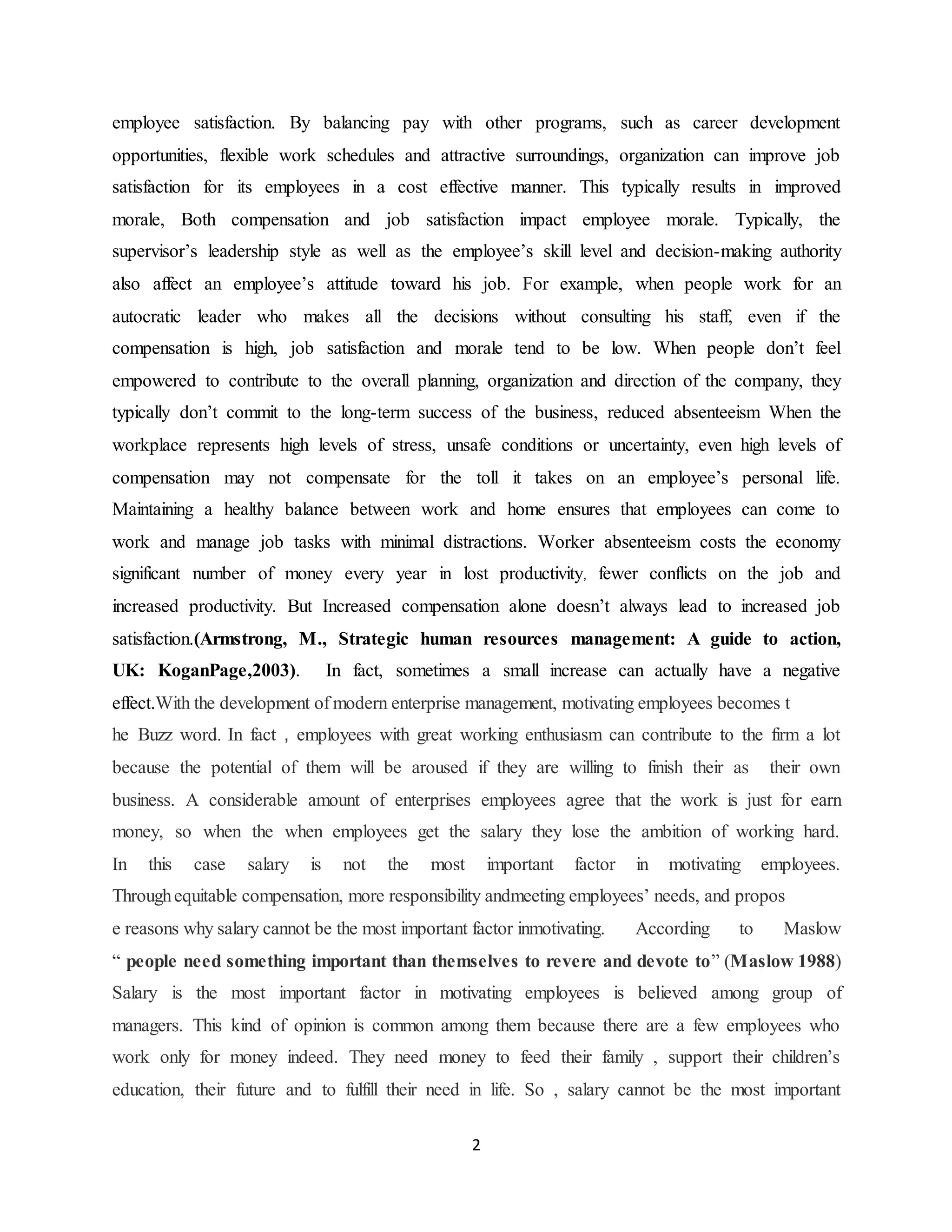 2
employee satisfaction. By balancing pay with other programs, such as career development
opportunities, flexible work schedules and attractive surroundings, organization can improve job
satisfaction for its employees in a cost effective manner. This typically results in improved
morale, Both compensation and job satisfaction impact employee morale. Typically, the
supervisor’s leadership style as well as the employee’s skill level and decision-making authority
also affect an employee’s attitude toward his job. For example, when people work for an
autocratic leader who makes all the decisions without consulting his staff, even if the
compensation is high, job satisfaction and morale tend to be low. When people don’t feel
empowered to contribute to the overall planning, organization and direction of the company, they
typically don’t commit to the long-term success of the business, reduced absenteeism When the
workplace represents high levels of stress, unsafe conditions or uncertainty, even high levels of
compensation may not compensate for the toll it takes on an employee’s personal life.
Maintaining a healthy balance between work and home ensures that employees can come to
work and manage job tasks with minimal distractions. Worker absenteeism costs the economy
significant number of money every year in lost productivity, fewer conflicts on the job and
increased productivity. But Increased compensation alone doesn’t always lead to increased job
satisfaction.(Armstrong, M., Strategic human resources management: A guide to action,
UK: KoganPage,2003). In fact, sometimes a small increase can actually have a negative
effect.With the development of modern enterprise management, motivating employees becomes t
he Buzz word. In fact , employees with great working enthusiasm can contribute to the firm a lot
because the potential of them will be aroused if they are willing to finish their as their own
business. A considerable amount of enterprises employees agree that the work is just for earn
money, so when the when employees get the salary they lose the ambition of working hard.
In this case salary is not the most important factor in motivating employees.
Throughequitable compensation, more responsibility andmeeting employees’ needs, and propos
e reasons why salary cannot be the most important factor inmotivating. According to Maslow
“ people need something important than themselves to revere and devote to” (Maslow 1988)
Salary is the most important factor in motivating employees is believed among group of
managers. This kind of opinion is common among them because there are a few employees who
work only for money indeed. They need money to feed their family , support their children’s
education, their future and to fulfill their need in life. So , salary cannot be the most important
 