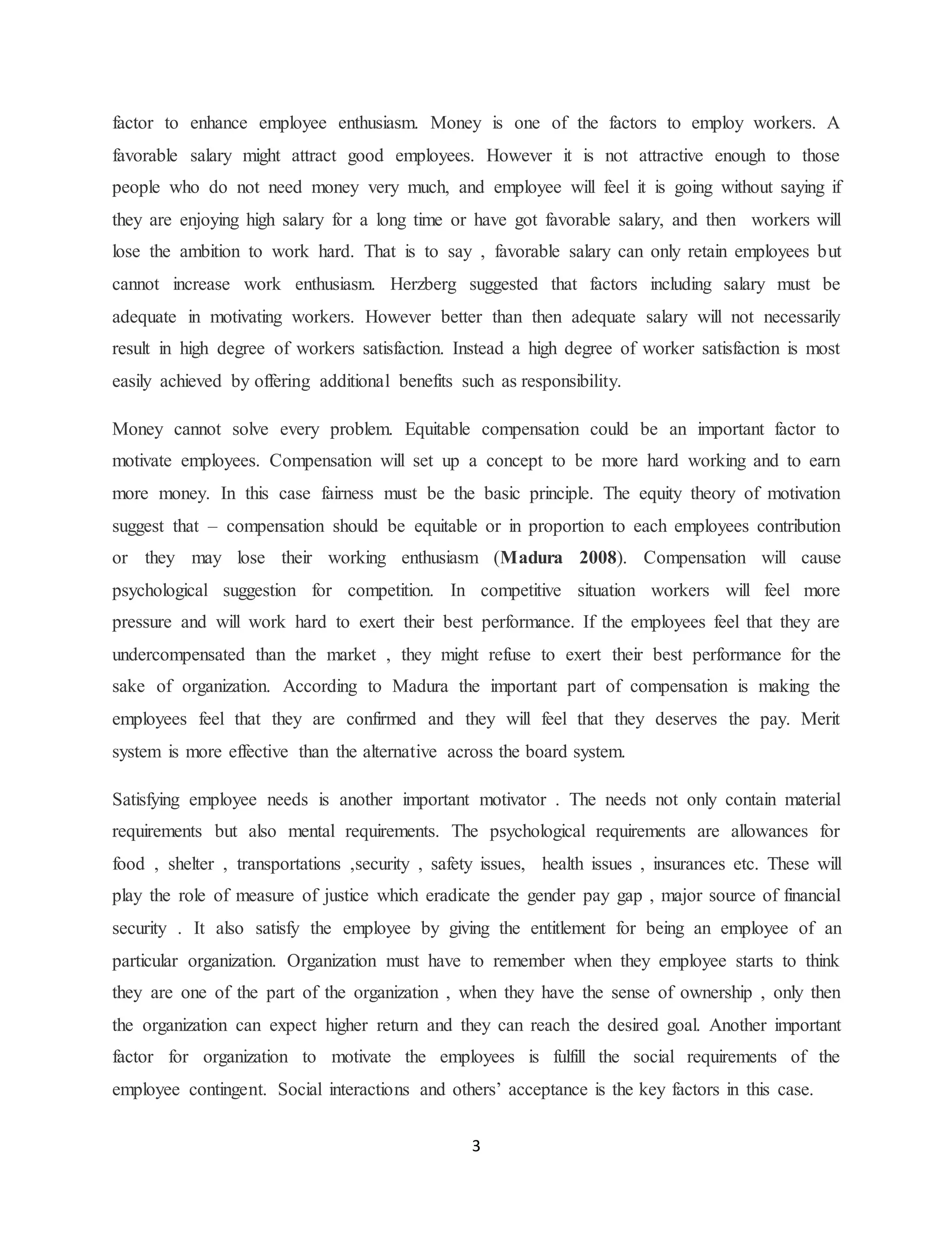 3
factor to enhance employee enthusiasm. Money is one of the factors to employ workers. A
favorable salary might attract good employees. However it is not attractive enough to those
people who do not need money very much, and employee will feel it is going without saying if
they are enjoying high salary for a long time or have got favorable salary, and then workers will
lose the ambition to work hard. That is to say , favorable salary can only retain employees but
cannot increase work enthusiasm. Herzberg suggested that factors including salary must be
adequate in motivating workers. However better than then adequate salary will not necessarily
result in high degree of workers satisfaction. Instead a high degree of worker satisfaction is most
easily achieved by offering additional benefits such as responsibility.
Money cannot solve every problem. Equitable compensation could be an important factor to
motivate employees. Compensation will set up a concept to be more hard working and to earn
more money. In this case fairness must be the basic principle. The equity theory of motivation
suggest that – compensation should be equitable or in proportion to each employees contribution
or they may lose their working enthusiasm (Madura 2008). Compensation will cause
psychological suggestion for competition. In competitive situation workers will feel more
pressure and will work hard to exert their best performance. If the employees feel that they are
undercompensated than the market , they might refuse to exert their best performance for the
sake of organization. According to Madura the important part of compensation is making the
employees feel that they are confirmed and they will feel that they deserves the pay. Merit
system is more effective than the alternative across the board system.
Satisfying employee needs is another important motivator . The needs not only contain material
requirements but also mental requirements. The psychological requirements are allowances for
food , shelter , transportations ,security , safety issues, health issues , insurances etc. These will
play the role of measure of justice which eradicate the gender pay gap , major source of financial
security . It also satisfy the employee by giving the entitlement for being an employee of an
particular organization. Organization must have to remember when they employee starts to think
they are one of the part of the organization , when they have the sense of ownership , only then
the organization can expect higher return and they can reach the desired goal. Another important
factor for organization to motivate the employees is fulfill the social requirements of the
employee contingent. Social interactions and others’ acceptance is the key factors in this case.
 