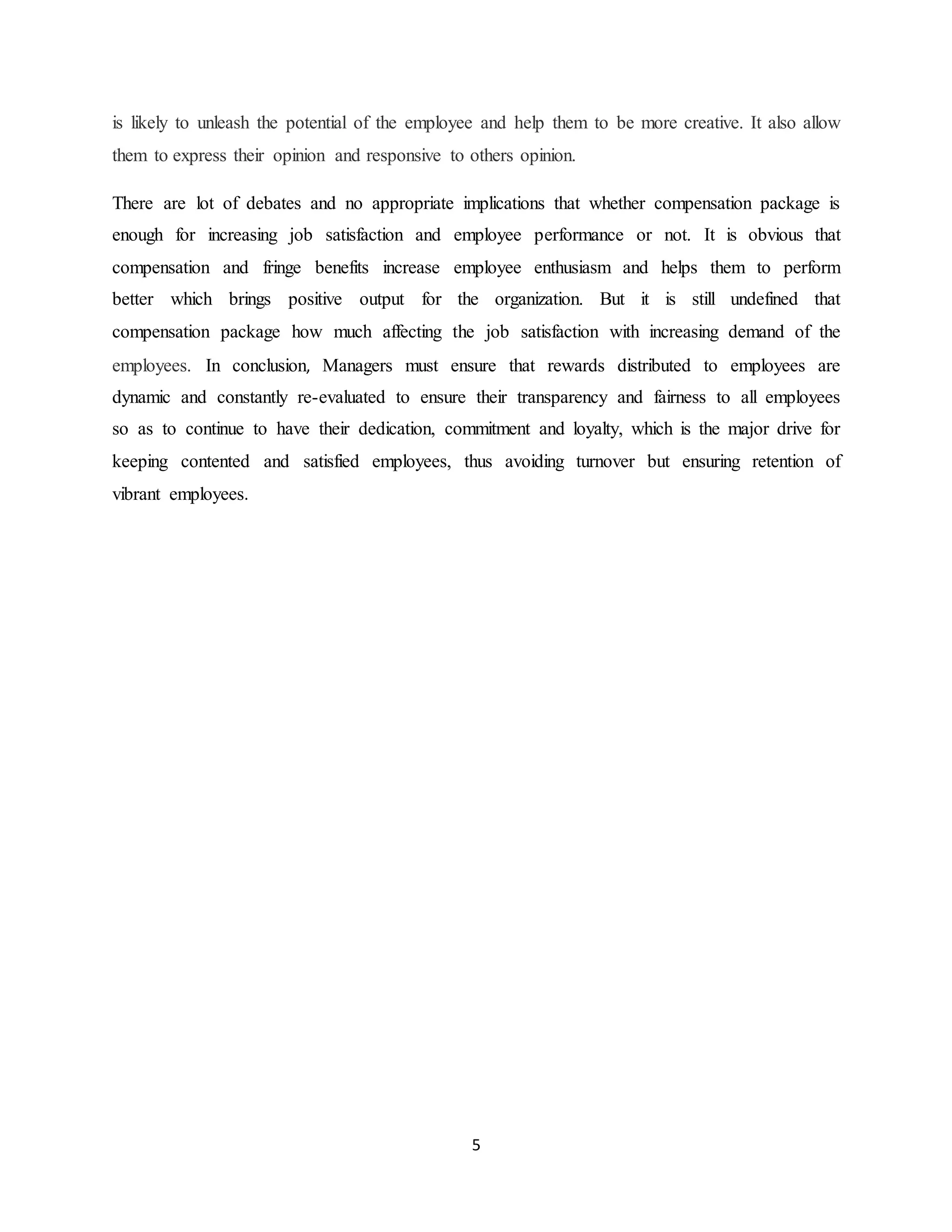 5
is likely to unleash the potential of the employee and help them to be more creative. It also allow
them to express their opinion and responsive to others opinion.
There are lot of debates and no appropriate implications that whether compensation package is
enough for increasing job satisfaction and employee performance or not. It is obvious that
compensation and fringe benefits increase employee enthusiasm and helps them to perform
better which brings positive output for the organization. But it is still undefined that
compensation package how much affecting the job satisfaction with increasing demand of the
employees. In conclusion, Managers must ensure that rewards distributed to employees are
dynamic and constantly re-evaluated to ensure their transparency and fairness to all employees
so as to continue to have their dedication, commitment and loyalty, which is the major drive for
keeping contented and satisfied employees, thus avoiding turnover but ensuring retention of
vibrant employees.
 