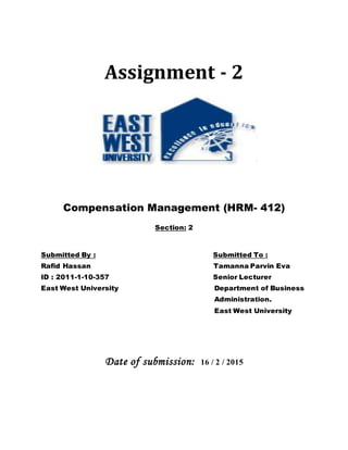 Assignment - 2
Compensation Management (HRM- 412)
Section: 2
Submitted By : Submitted To :
Rafid Hassan Tamanna Parvin Eva
ID : 2011-1-10-357 Senior Lecturer
East West University Department of Business
Administration.
East West University
Date of submission: 16 / 2 / 2015
 