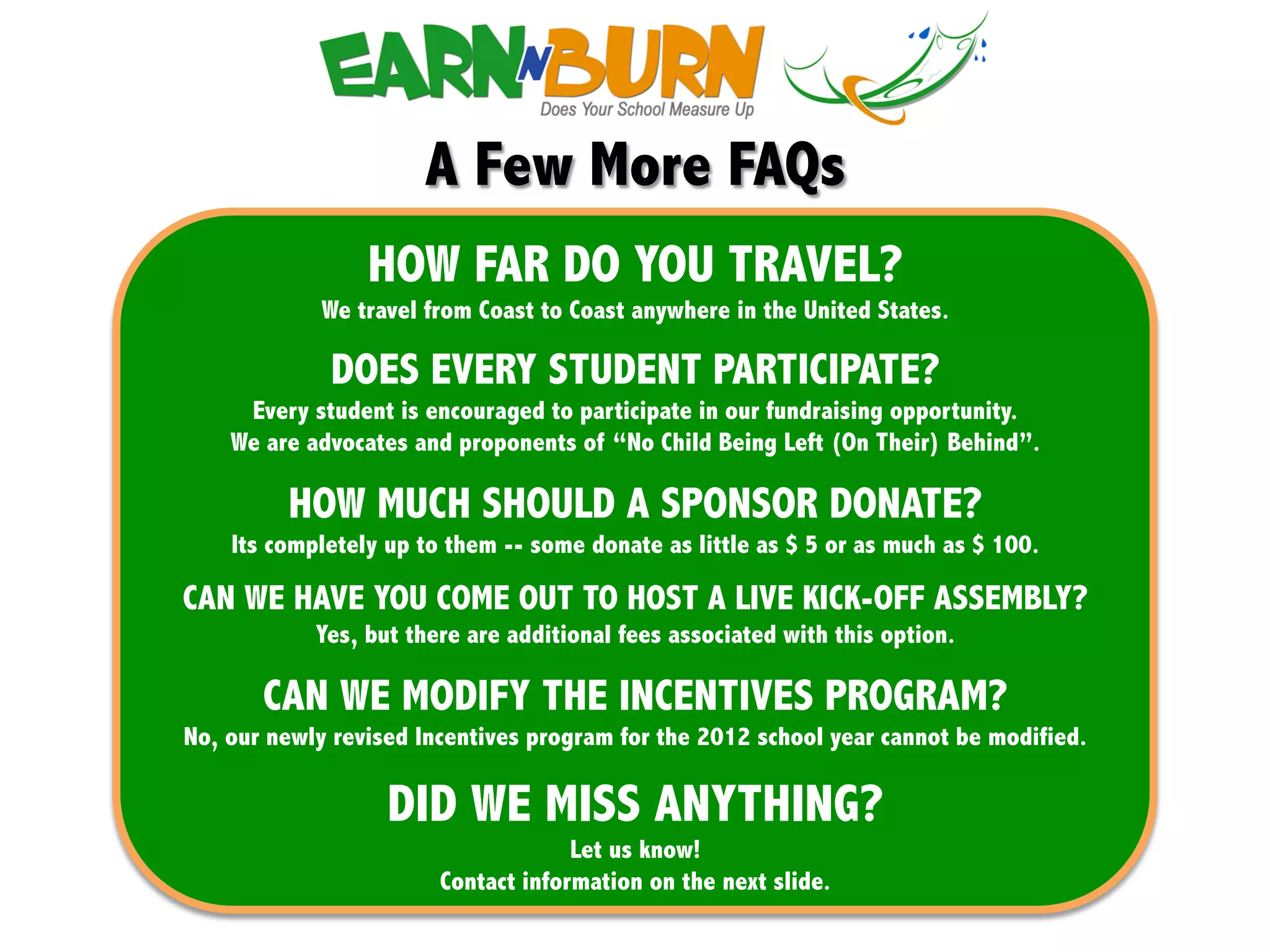 "!




                      A Few More FAQs
             !
                 HOW FAR DO YOU TRAVEL?
            We travel from Coast to Coast anywhere in the United States.

             DOES EVERY STUDENT PARTICIPATE?
     Every student is encouraged to participate in our fundraising opportunity.
    We are advocates and proponents of “No Child Being Left (On Their) Behind”.

         HOW MUCH SHOULD A SPONSOR DONATE?
    Its completely up to them -- some donate as little as $ 5 or as much as $ 100.

CAN WE HAVE YOU COME OUT TO HOST A LIVE KICK-OFF ASSEMBLY?
            Yes, but there are additional fees associated with this option.

       CAN WE MODIFY THE INCENTIVES PROGRAM?
No, our newly revised Incentives program for the 2012 school year cannot be modified.

                   DID WE MISS ANYTHING?
                                     Let us know!
                        Contact information on the next slide.
 