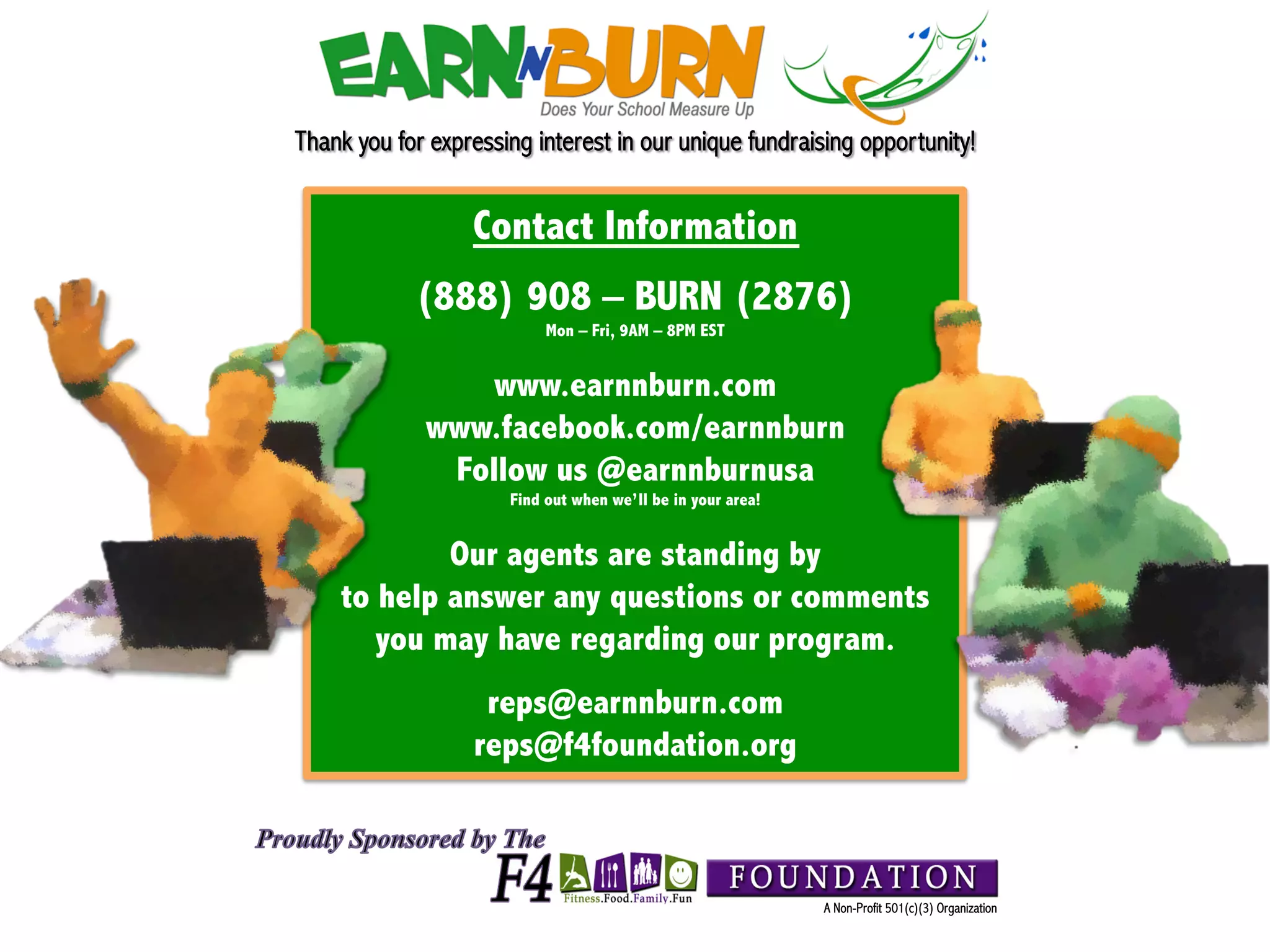 Thank you for expressing interest in our unique fundraising opportunity!
!
                      Contact Information
                (888) 908 – BURN (2876)
                               Mon – Fri, 9AM – 8PM EST


                     www.earnnburn.com
                 www.facebook.com/earnnburn
                  Follow us @earnnburnusa
                          Find out when we’ll be in your area!


                Our agents are standing by
        to help answer any questions or comments
           you may have regarding our program.
                       reps@earnnburn.com
                      reps@f4foundation.org



                                                                 A Non-Profit 501(c)(3) Organization
 