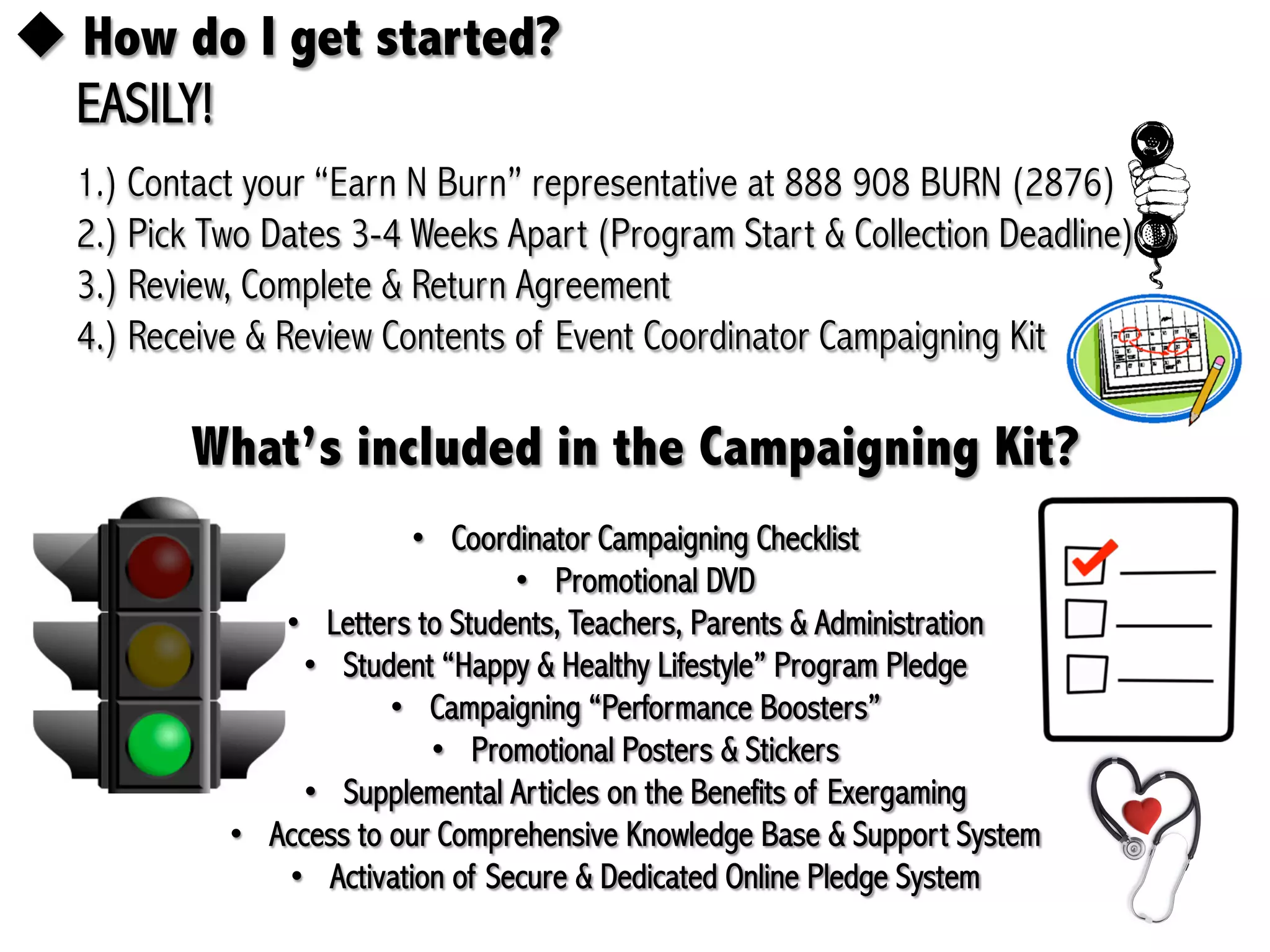 !  How do I get started?
  EASILY!
  1.) Contact your “Earn N Burn” representative at 888 908 BURN (2876)
  2.) Pick Two Dates 3-4 Weeks Apart (Program Start & Collection Deadline)
  3.) Review, Complete & Return Agreement
  4.) Receive & Review Contents of Event Coordinator Campaigning Kit

         What’s included in the Campaigning Kit?
                           •  Coordinator Campaigning Checklist
                                   •  Promotional DVD
                •  Letters to Students, Teachers, Parents & Administration
                  •  Student “Happy & Healthy Lifestyle” Program Pledge
                         •  Campaigning “Performance Boosters”
                             •  Promotional Posters & Stickers
                  •  Supplemental Articles on the Benefits of Exergaming
            •  Access to our Comprehensive Knowledge Base & Support System
                •  Activation of Secure & Dedicated Online Pledge System
 