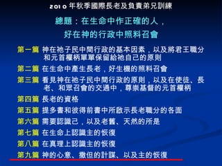 第一篇  神在祂子民中間行政的基本因素，以及將君王職分和元首權柄單單保留給祂自己的原則 第二篇  在生命中產生長老，好生機的照料召會 第三篇  看見神在祂子民中間行政的原則，以及在使徒、長老、和眾召會的交通中，尊崇基督的元首權柄 第四篇  長老的資格 第五篇  提多書和彼得前書中所啟示長老職分的各面 第六篇  需要認識己，以及老舊、天然的所是 第七篇  在生命上認識主的恢復 第八篇  在真理上認識主的恢復 第九篇  神的心意 、 撒但的計謀 、 以及主的恢復 總題 ： 在生命中作正確的人， 好在神的行政中照料召會 2010 年秋季 國際長老及負責弟兄訓練 