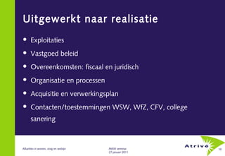 Uitgewerkt naar realisatie
     Exploitaties
     Vastgoed beleid
     Overeenkomsten: fiscaal en juridisch
     Organisatie en processen
     Acquisitie en verwerkingsplan
     Contacten/toestemmingen WSW, WfZ, CFV, college
      sanering



Allianties in wonen, zorg en welzijn   MKW seminar       10
                                       27 januari 2011
 