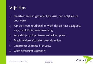 Vijf tips
1.      Investeer eerst in gezamenlijke visie, dan volgt keuze
        voor vorm
2.      Pak eens een voorbeeld en werk dat uit naar vastgoed,
        zorg, exploitatie, samenwerking
3.      Zorg dat je op top niveau met elkaar praat
4.      Maak heldere afspraken over de rollen
5.      Organiseer scherpte in proces,
6.      Geen verborgen agenda’s!


Allianties in wonen, zorg en welzijn   MKW seminar               11
                                       27 januari 2011
 