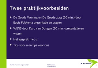 Twee praktijkvoorbeelden
     De Goede Woning en De Goede zorg (20 min.) door
      Eppie Fokkema presentatie en vragen
     WENS door Karo van Dongen (20 min.) presentatie en
      vragen
     Het gesprek met u
     Tips voor u en tips voor ons




Allianties in wonen, zorg en welzijn   MKW seminar         2
                                       27 januari 2011
 