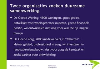 Twee organisaties zoeken duurzame
samenwerking
     De Goede Woning: 4500 woningen, groot gebied,
      ontwikkelt veel woningen voor ouderen, goede financiële
      positie, wil ontwikkelen met oog voor waarde op langere
      termijn
     De Goede Zorg, 2000 medewerkers, 8 “tehuizen”,
      kleiner gebied, professioneel in zorg, wil investeren in
      renovatie/nieuwbouw, kiest voor zorg als kerntaak en
      zoekt partner voor ontwikkeling


Allianties in wonen, zorg en welzijn   MKW seminar               4
                                       27 januari 2011
 