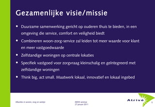 Gezamenlijke visie/missie
     Duurzame samenwerking gericht op ouderen thuis te bieden, in een
      omgeving die service, comfort en veiligheid biedt
     Combineren woon-zorg-service zal leiden tot meer waarde voor klant
      en meer vastgoedwaarde
     Zelfstandige woningen op centrale lokaties
     Specifiek vastgoed voor zorgvraag kleinschalig en geïntegreerd met
      zelfstandige woningen
     Think big, act small. Maatwerk lokaal, innovatief en lokaal ingebed




Allianties in wonen, zorg en welzijn   MKW seminar                          5
                                       27 januari 2011
 