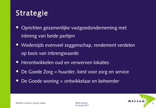Strategie
     Oprichten gezamenlijke vastgoedonderneming met
      inbreng van beide partijen
     Wederzijds evenveel zeggenschap, rendement verdelen
      op basis van inbrengwaarde
     Herontwikkelen oud en verwerven lokaties
     De Goede Zorg = huurder, kiest voor zorg en service
     De Goede woning = ontwikkelaar en beheerder



Allianties in wonen, zorg en welzijn   MKW seminar          6
                                       27 januari 2011
 