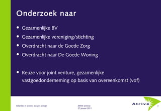 Onderzoek naar
     Gezamenlijke BV
     Gezamenlijke vereniging/stichting
     Overdracht naar de Goede Zorg
     Overdracht naar De Goede Woning


     Keuze voor joint venture, gezamenlijke
      vastgoedonderneming op basis van overeenkomst (vof)



Allianties in wonen, zorg en welzijn   MKW seminar          7
                                       27 januari 2011
 