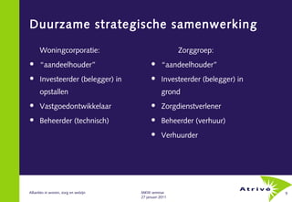 Duurzame strategische samenwerking

      Woningcorporatie:                                  Zorggroep:
     “aandeelhouder”                             “aandeelhouder”
     Investeerder (belegger) in                  Investeerder (belegger) in
      opstallen                                    grond
     Vastgoedontwikkelaar                        Zorgdienstverlener
     Beheerder (technisch)                       Beheerder (verhuur)
                                                  Verhuurder




Allianties in wonen, zorg en welzijn   MKW seminar                              9
                                       27 januari 2011
 