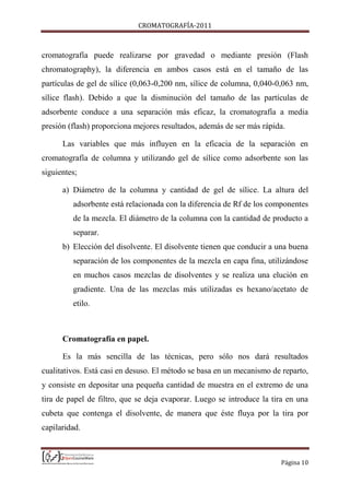CROMATOGRAFÍA-2011
Página 10
cromatografía puede realizarse por gravedad o mediante presión (Flash
chromatography), la diferencia en ambos casos está en el tamaño de las
partículas de gel de sílice (0,063-0,200 nm, sílice de columna, 0,040-0,063 nm,
sílice flash). Debido a que la disminución del tamaño de las partículas de
adsorbente conduce a una separación más eficaz, la cromatografía a media
presión (flash) proporciona mejores resultados, además de ser más rápida.
Las variables que más influyen en la eficacia de la separación en
cromatografía de columna y utilizando gel de sílice como adsorbente son las
siguientes;
a) Diámetro de la columna y cantidad de gel de sílice. La altura del
adsorbente está relacionada con la diferencia de Rf de los componentes
de la mezcla. El diámetro de la columna con la cantidad de producto a
separar.
b) Elección del disolvente. El disolvente tienen que conducir a una buena
separación de los componentes de la mezcla en capa fina, utilizándose
en muchos casos mezclas de disolventes y se realiza una elución en
gradiente. Una de las mezclas más utilizadas es hexano/acetato de
etilo.
Cromatografía en papel.
Es la más sencilla de las técnicas, pero sólo nos dará resultados
cualitativos. Está casi en desuso. El método se basa en un mecanismo de reparto,
y consiste en depositar una pequeña cantidad de muestra en el extremo de una
tira de papel de filtro, que se deja evaporar. Luego se introduce la tira en una
cubeta que contenga el disolvente, de manera que éste fluya por la tira por
capilaridad.
 