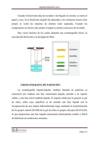 CROMATOGRAFÍA-2011
Página 11
Cuando el disolvente deja de ascender o ha llegado al extremo, se retira el
papel y seca. Si el disolvente elegido fue adecuado y las sustancias tienen color
propio se verán las manchas de distinto color separadas. Cuando los
componentes no tienen color propio el papel se somete a procesos de revelado.
Hay varios factores de los cuales depende una cromatografía eficaz: la
elección del disolvente y la del papel de filtro.
CROMATOGRAFÍA DE PARTICIÓN.
La cromatografía líquido-líquido, también llamada de partición se
caracteriza por emplear una fase estacionaria líquida, anclada a un soporte
sólido, y una fase móvil también líquida. El soporte sólido por lo general es gel
de sílice, sobre cuya superficie se ha anclado una fase líquida con la
incorporación de una cadena hidrocarbonada larga, mediante la transformación
de los grupos silanol (Si-OH) de la gel de sílice en grupos siloxano (Si-O-Si-R),
lo que proporciona una fase líquida estacionaria térmicamente estable y difícil
de hidrolizar en condiciones normales.
 