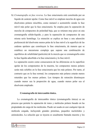CROMATOGRAFÍA-2011
Página 13
b) Cromatografía en fase reversa. La fase estacionaria está constituida por un
líquido de carácter apolar. Como fase móvil se emplean mezclas de agua con
disolventes polares miscibles, como metanol o acetonitrilo siendo la fase
móvil más polar que la fase estacionaria. Se emplea para la separación de
mezclas de compuestos de polaridad baja, que se retienen muy poco en una
cromatografía sólido-líquido, y para la separación de compuestos de una
misma serie homóloga. La retención se explica en base a una adsorción
preferencial del disolvente menos polar de la fase móvil a la superficie de las
cadenas apolares que constituyen la fase estacionaria, de manera que se
establece un mecanismo complejo que supone una combinación de
equilibrios de solubilidad (partición) de la mezcla que se cromatografía entre
la fase líquida adsorbida a la fase estacionaria y la fase móvil.
La separación ocurre como consecuencia de las diferencias en la superficie
apolar de los componentes de la muestra, los compuestos menos polares
serán más solubles en la fase estacionaria que los más polares. Por tanto, al
contrario que en la fase normal, los compuestos más polares estarán menos
retenidos que los menos polares. Los tiempos de retención disminuyen
cuando menor sea la proporción de agua, cuando menos polar sea el
disolvente empleado.
Cromatografía de intercambio iónico.
La cromatografía de intercambio iónico (cromatografía iónica) es un
proceso que permite la separación de iones y moléculas polares basado en las
propiedades de carga de las moléculas. Puede ser usada en casi cualquier tipo de
molécula cargada, incluyendo grandes proteínas, pequeños nucleótidos y
aminoácidos. La solución que se inyecta es usualmente llamada muestra y los
 