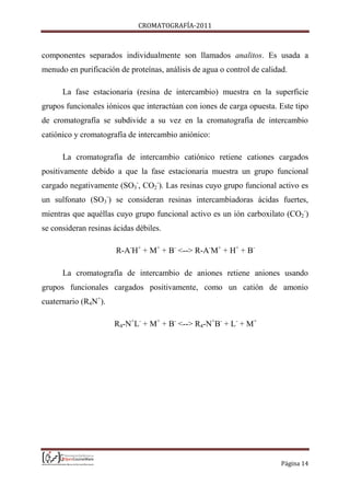CROMATOGRAFÍA-2011
Página 14
componentes separados individualmente son llamados analitos. Es usada a
menudo en purificación de proteínas, análisis de agua o control de calidad.
La fase estacionaria (resina de intercambio) muestra en la superficie
grupos funcionales iónicos que interactúan con iones de carga opuesta. Este tipo
de cromatografía se subdivide a su vez en la cromatografía de intercambio
catiónico y cromatografía de intercambio aniónico:
La cromatografía de intercambio catiónico retiene cationes cargados
positivamente debido a que la fase estacionaria muestra un grupo funcional
cargado negativamente (SO3
-
, CO2
-
). Las resinas cuyo grupo funcional activo es
un sulfonato (SO3
-
) se consideran resinas intercambiadoras ácidas fuertes,
mientras que aquéllas cuyo grupo funcional activo es un ión carboxilato (CO2
-
)
se consideran resinas ácidas débiles.
R-A-
H+
+ M+
+ B-
<--> R-A-
M+
+ H+
+ B-
La cromatografía de intercambio de aniones retiene aniones usando
grupos funcionales cargados positivamente, como un catión de amonio
cuaternario (R4N+
).
R4-N+
L-
+ M+
+ B-
<--> R4-N+
B-
+ L-
+ M+
 