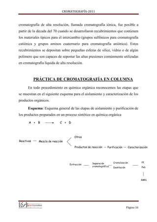 CROMATOGRAFÍA-2011
Página 16
cromatografía de alta resolución, llamada cromatografía iónica, fue posible a
partir de la década del 70 cuando se desarrollaron recubrimientos que contienen
los materiales típicos para el intercambio (grupos sulfónicos para cromatografía
catiónica y grupos aminos cuaternario para cromatografía aniónica). Estos
recubrimientos se depositan sobre pequeñas esferas de sílice, vidrio o de algún
polímero que son capaces de soportar las altas presiones comúnmente utilizadas
en cromatografía líquida de alta resolución.
PRÁCTICA DE CROMATOGRAFÍA EN COLUMNA
En todo procedimiento en química orgánica reconocemos las etapas que
se muestran en el siguiente esquema para el aislamiento y caracterización de los
productos orgánicos.
Esquema: Esquema general de las etapas de aislamiento y purificación de
los productos preparados en un proceso sintético en química orgánica
Reactivos Mezcla de reacción
Otros
Productos de reacción
A + B C + D
Purificación Caracterización
Extracción Separación
cromatográfica
Cristalización
Destilación
Pf
Peb
RMN
 