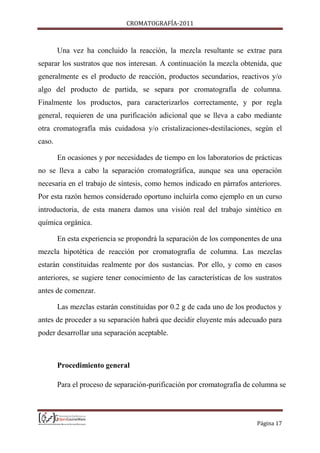 CROMATOGRAFÍA-2011
Página 17
Una vez ha concluido la reacción, la mezcla resultante se extrae para
separar los sustratos que nos interesan. A continuación la mezcla obtenida, que
generalmente es el producto de reacción, productos secundarios, reactivos y/o
algo del producto de partida, se separa por cromatografía de columna.
Finalmente los productos, para caracterizarlos correctamente, y por regla
general, requieren de una purificación adicional que se lleva a cabo mediante
otra cromatografía más cuidadosa y/o cristalizaciones-destilaciones, según el
caso.
En ocasiones y por necesidades de tiempo en los laboratorios de prácticas
no se lleva a cabo la separación cromatográfica, aunque sea una operación
necesaria en el trabajo de síntesis, como hemos indicado en párrafos anteriores.
Por esta razón hemos considerado oportuno incluirla como ejemplo en un curso
introductoria, de esta manera damos una visión real del trabajo sintético en
química orgánica.
En esta experiencia se propondrá la separación de los componentes de una
mezcla hipotética de reacción por cromatografía de columna. Las mezclas
estarán constituidas realmente por dos sustancias. Por ello, y como en casos
anteriores, se sugiere tener conocimiento de las características de los sustratos
antes de comenzar.
Las mezclas estarán constituidas por 0.2 g de cada uno de los productos y
antes de proceder a su separación habrá que decidir eluyente más adecuado para
poder desarrollar una separación aceptable.
Procedimiento general
Para el proceso de separación-purificación por cromatografía de columna se
 