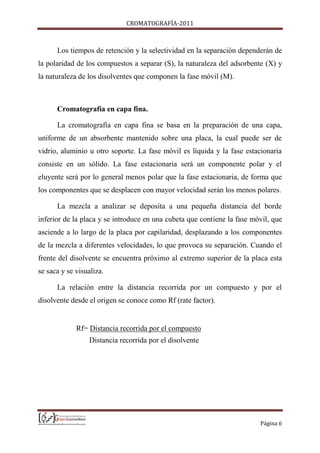 CROMATOGRAFÍA-2011
Página 6
Los tiempos de retención y la selectividad en la separación dependerán de
la polaridad de los compuestos a separar (S), la naturaleza del adsorbente (X) y
la naturaleza de los disolventes que componen la fase móvil (M).
Cromatografía en capa fina.
La cromatografía en capa fina se basa en la preparación de una capa,
uniforme de un absorbente mantenido sobre una placa, la cual puede ser de
vidrio, aluminio u otro soporte. La fase móvil es líquida y la fase estacionaria
consiste en un sólido. La fase estacionaria será un componente polar y el
eluyente será por lo general menos polar que la fase estacionaria, de forma que
los componentes que se desplacen con mayor velocidad serán los menos polares.
La mezcla a analizar se deposita a una pequeña distancia del borde
inferior de la placa y se introduce en una cubeta que contiene la fase móvil, que
asciende a lo largo de la placa por capilaridad, desplazando a los componentes
de la mezcla a diferentes velocidades, lo que provoca su separación. Cuando el
frente del disolvente se encuentra próximo al extremo superior de la placa esta
se saca y se visualiza.
La relación entre la distancia recorrida por un compuesto y por el
disolvente desde el origen se conoce como Rf (rate factor).
Rf= Distancia recorrida por el compuesto
Distancia recorrida por el disolvente
 