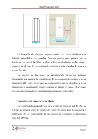 CROMATOGRAFÍA-2011
Página 7
La búsqueda del eluyente requiere probar con varios disolventes de
diferente polaridad o con mezclas. Para compuestos poco polares, que se
desplazan con mucha facilidad, se debe utilizar un disolvente apolar como el
hexano y en el caso de compuestos de polaridad media, mezclas de hexano y
acetato de etilo.
La mayoría de las placas de cromatografía llevan un indicador
fluorescente que permite la visualización de los componentes activos a la luz
ultravioleta (254 nm). En el caso de componentes que no absorban a la luz
ultravioleta, la visualización requiere utilizar un agente revelador. El revelador
reacciona con los productos proporcionando productos coloreados.
Cromatografía preparativa en placa.
La cromatografía preparativa se lleva a cabo en placas de gel de sílice de
1-2 mm de espesor sobre un soporte de vidrio. Se utiliza para la separación y
aislamiento de los componentes de una mezcla en cantidades comprendidas
entre 100-200 mg.
 