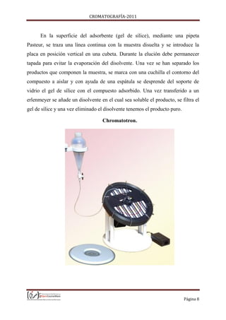 CROMATOGRAFÍA-2011
Página 8
En la superficie del adsorbente (gel de sílice), mediante una pipeta
Pasteur, se traza una línea continua con la muestra disuelta y se introduce la
placa en posición vertical en una cubeta. Durante la elución debe permanecer
tapada para evitar la evaporación del disolvente. Una vez se han separado los
productos que componen la muestra, se marca con una cuchilla el contorno del
compuesto a aislar y con ayuda de una espátula se desprende del soporte de
vidrio el gel de sílice con el compuesto adsorbido. Una vez transferido a un
erlenmeyer se añade un disolvente en el cual sea soluble el producto, se filtra el
gel de sílice y una vez eliminado el disolvente tenemos el producto puro.
Chromatotron.
 