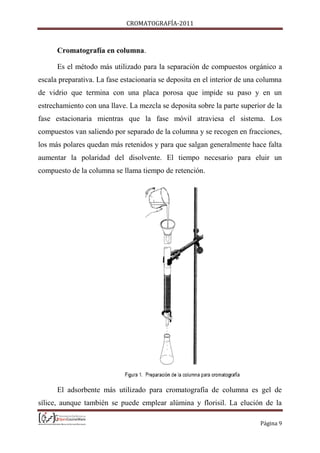 CROMATOGRAFÍA-2011
Página 9
Cromatografía en columna.
Es el método más utilizado para la separación de compuestos orgánico a
escala preparativa. La fase estacionaria se deposita en el interior de una columna
de vidrio que termina con una placa porosa que impide su paso y en un
estrechamiento con una llave. La mezcla se deposita sobre la parte superior de la
fase estacionaria mientras que la fase móvil atraviesa el sistema. Los
compuestos van saliendo por separado de la columna y se recogen en fracciones,
los más polares quedan más retenidos y para que salgan generalmente hace falta
aumentar la polaridad del disolvente. El tiempo necesario para eluir un
compuesto de la columna se llama tiempo de retención.
El adsorbente más utilizado para cromatografía de columna es gel de
sílice, aunque también se puede emplear alúmina y florisil. La elución de la
 