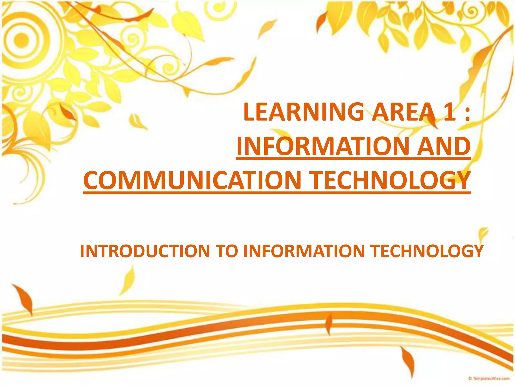 LEARNING AREA 1 :
INFORMATION AND
COMMUNICATION TECHNOLOGY
INTRODUCTION TO INFORMATION TECHNOLOGY