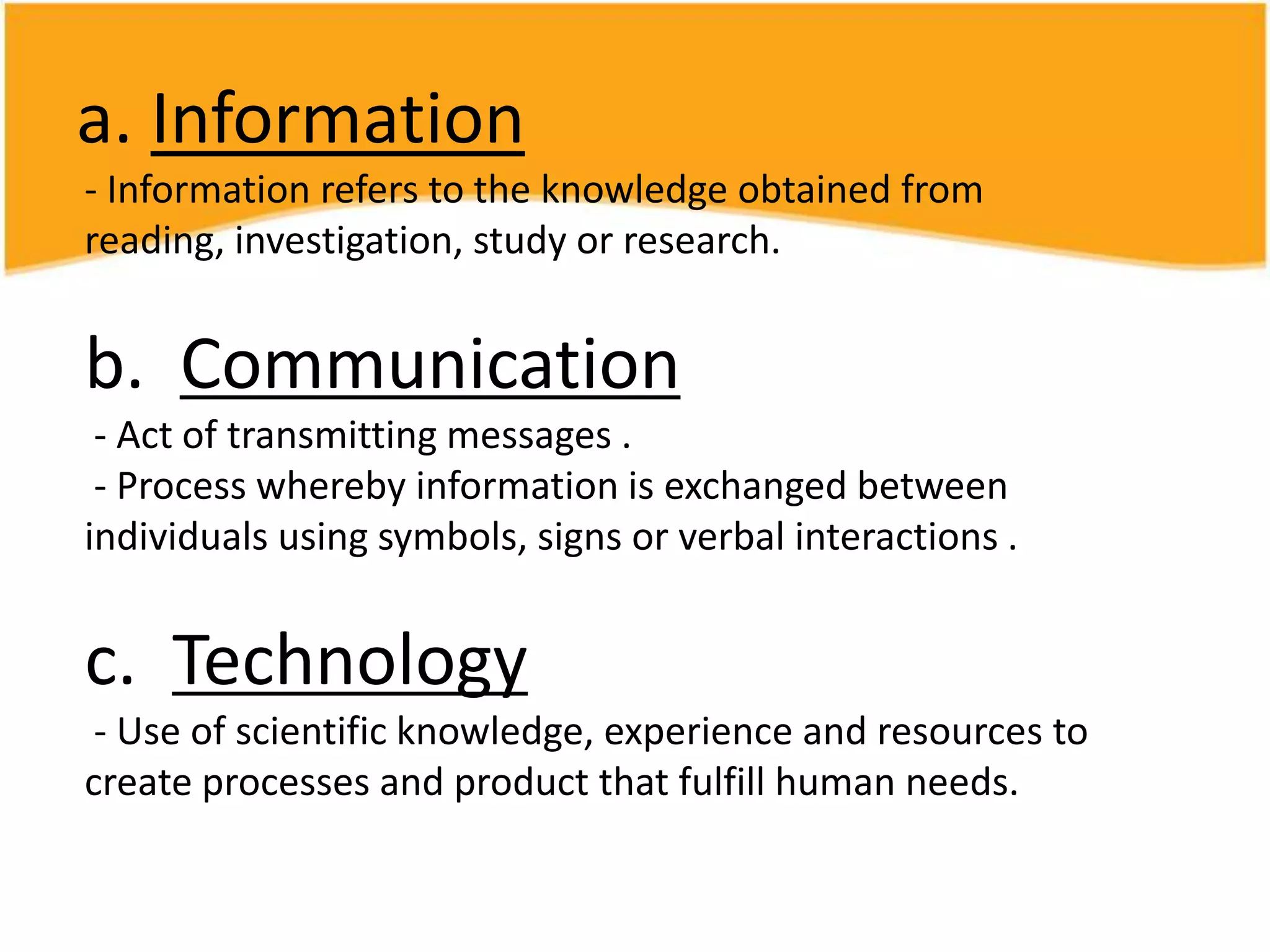 a. Information
- Information refers to the knowledge obtained from
reading, investigation, study or research.
b. Communication
- Act of transmitting messages .
- Process whereby information is exchanged between
individuals using symbols, signs or verbal interactions .
c. Technology
- Use of scientific knowledge, experience and resources to
create processes and product that fulfill human needs.