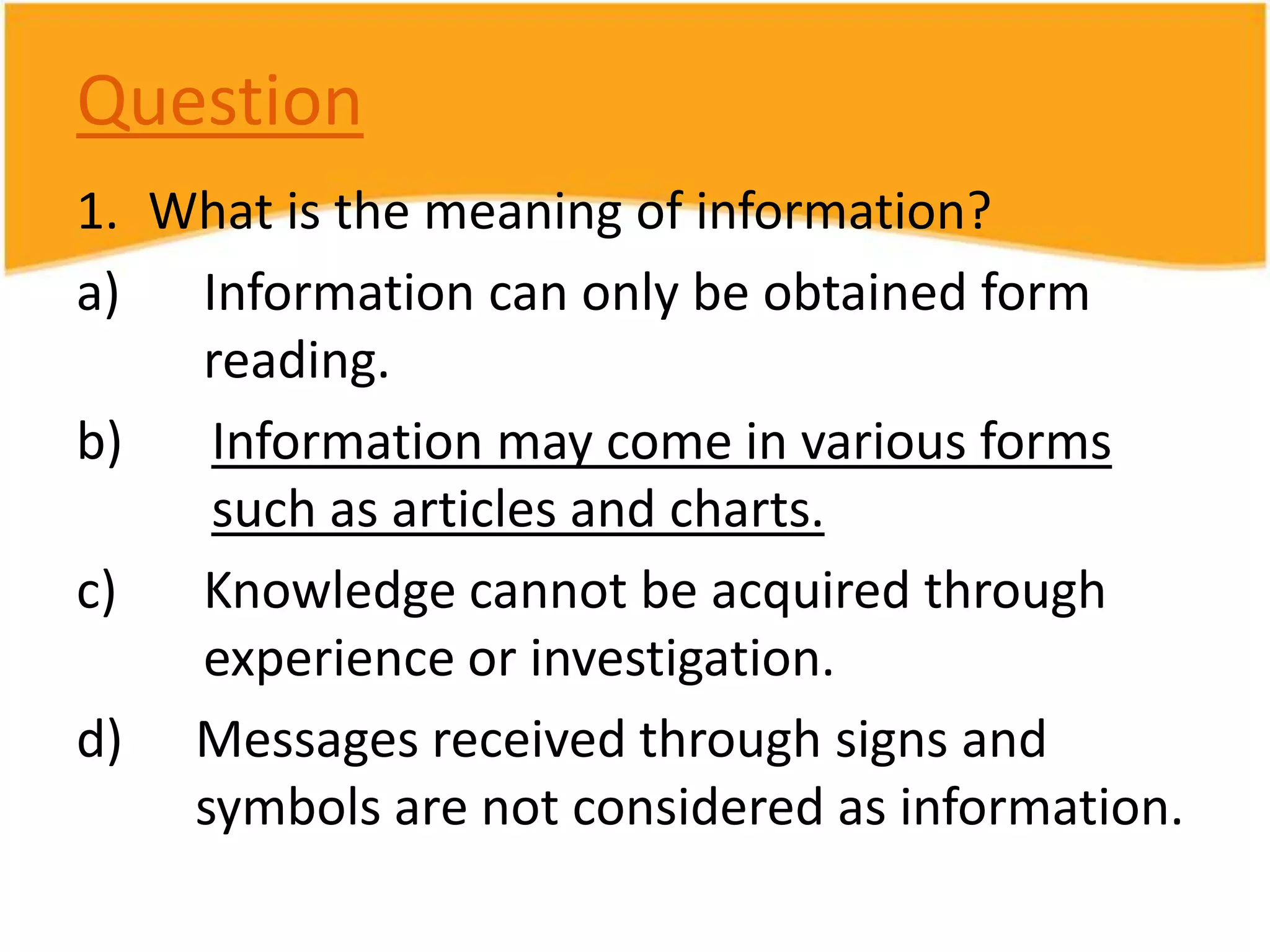 Question
1. What is the meaning of information?
a) Information can only be obtained form
reading.
b)
Information may come in various forms
such as articles and charts.
c)
Knowledge cannot be acquired through
experience or investigation.
d) Messages received through signs and
symbols are not considered as information.