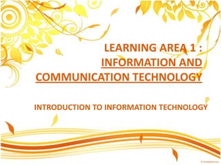 LEARNING AREA 1 :
INFORMATION AND
COMMUNICATION TECHNOLOGY
INTRODUCTION TO INFORMATION TECHNOLOGY

 