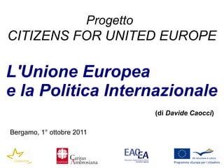 Progetto
CITIZENS FOR UNITED EUROPE

L'Unione Europea
e la Politica Internazionale
                                  (di Davide Caocci)

Bergamo, 1° ottobre 2011
 