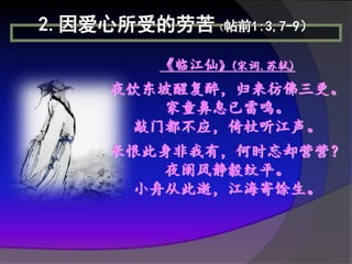 2.因爱心所受的劳苦（帖前1:3,7-9）
         《临江仙》(宋词.苏轼)
     夜饮东坡醒复醉，归来彷佛三更。
         家童鼻息已雷鸣。
      敲门都不应，倚杖听江声。
     长恨此身非我有，何时忘却营营？
         夜阑风静豰纹平。
      小舟从此逝，江海寄馀生。
 