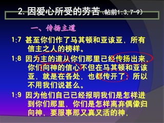 2.因爱心所受的劳苦（帖前1:3,7-9）


1:7 甚至你们作了马其顿和亚该亚，所有
    信主之人的榜样。
1:8 因为主的道从你们那里已经传扬出来，
    你们向神的信心不但在马其顿和亚该
    亚，就是在各处，也都传开了；所以
    不用我们说甚么。
1:9 因为他们自己已经报明我们是怎样进
    到你们那里，你们是怎样离弃偶像归
    向神，要服事那又真又活的神，
 