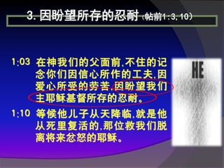 3.因盼望所存的忍耐（帖前1:3,10）


1:03 在神我们的父面前,不住的记
     念你们因信心所作的工夫,因
     爱心所受的劳苦,因盼望我们
     主耶稣基督所存的忍耐。
1:10 等候他儿子从天降临,就是他
     从死里复活的,那位救我们脱
     离将来忿怒的耶稣。
 