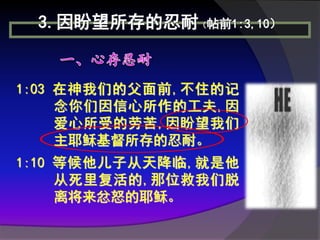 3.因盼望所存的忍耐（帖前1:3,10）


1:03 在神我们的父面前,不住的记
     念你们因信心所作的工夫,因
     爱心所受的劳苦,因盼望我们
     主耶稣基督所存的忍耐。
1:10 等候他儿子从天降临,就是他
     从死里复活的,那位救我们脱
     离将来忿怒的耶稣。
 