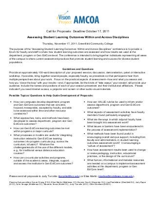 Call for Proposals: Deadline October 17, 2011
Assessing Student Learning Outcomes Within and Across Disciplines
Thursday, November 17, 2011, Greenfield Community College
The purpose of the “Assessing Student Learning Outcomes Within and Across Disciplines” conference is to provide a
forum for faculty and staff to share how student learning outcomes are assessed and how results are used at the
department, program or Gen Ed/Core level. The conference is intended to bring together individuals representing all areas
of the campus to share current assessment practices that promote student learning and success for diverse student
populations.
Guidelines and Questions
Provide an approximately 100-word description of your proposed session, discussion, demonstration, panel or interactive
workshop. If possible, bring together several people, especially faculty, as presenters so that participants hear from
multiple perspectives about your work. Focus on the practical aspects of assessment—how and what you assess and
how you “close the loop” with your results—and, if appropriate, list the kinds of “take aways” your session will provide your
audience. Include the names and positions of each of your session presenters and their institutional affiliations. Please
indicate if you need internet access, a projector and screen or other audio visual materials.
Possible Topics/ Questions to Help Guide Development of Proposals:
• How can campuses develop department, program
and Gen Ed/Core outcomes that are concrete,
focused, measurable, accepted by faculty, and able
to be assessed within time and other resource
constraints?
• What approaches, tools, and methods have been
developed to assess department, program and Gen
Ed/Core outcomes?
• How can Gen Ed/Core learning outcomes be met
within programs or major curricula?
• What processes or models are useful for integrating
instruction related to Gen Ed/Core learning
outcomes into program curricula (e.g. across the
curriculum, infusion)? What are the
challenges/results of the use of the different models,
e.g., for traditional versus distance education
courses?
• How can co-curricular activities and programs,
outside of the academic areas, integrate, support,
and assess the institution’s Gen Ed/Core outcomes?
• How can VALUE rubrics be used to inform and/or
assess department, program and Gen Ed/Core
outcomes?
• What aspects of assessment activities have faculty
members found particularly engaging?
• What are the ways in which adjunct faculty have
been brought into assessment work?
• What issues or barriers have been encountered in
the process of assessment implementation?
• What methods have been found useful in
encouraging overall campus support, including from
faculty and administrators, in student learning
outcomes assessment work? In encouraging a
“culture of assessment”?
• How have assessment results been used to change
or revise pedagogy, instruction, educational
practices, or the design of the curriculum?
• What human, informational and material resources
are needed on a campus to implement assessment
activities at the department, program or Gen
Ed/Core level?
Please send all proposals to Judy Turcotte (jturcotte@hcc.edu) or Elise Martin (martine@middlesex.mass.edu).
Planning Subcommittee: Susan Chang (FSU), Elise Martin (Middlesex CC), Bonnie Orcutt (Worcester SU), Lisa Plantefaber (Westfield SU), Judy Raper
(GCC), John Savage (Middlesex CC), Maureen Sowa (Bristol CC), Judy Turcotte (HCC), Ellen Wentland (NECC).
 