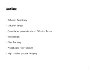 Outline
• Diffusion Anisotropy
• Diffusion Tensor
• Quantitative parameters from Diffusion Tensor
• Visualization
• Fiber Tracking
• Probabilistic Fiber Tracking
• High b-value q-space imaging
3
 