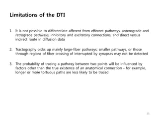 Limitations of the DTI
1. It is not possible to differentiate afferent from efferent pathways, anterograde and
retrograde pathways, inhibitory and excitatory connections, and direct versus
indirect route in diffusion data
2. Tractography picks up mainly large-fiber pathways; smaller pathways, or those
through regions of fiber crossing of interrupted by synapses may not be detected
3. The probability of tracing a pathway between two points will be influenced by
factors other than the true existence of an anatomical connection – for example,
longer or more tortuous paths are less likely to be traced
35
 