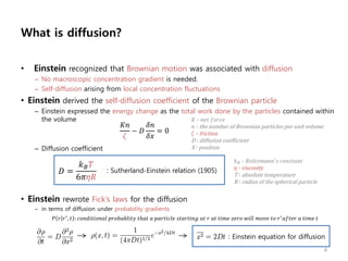 What is diffusion?
• Einstein recognized that Brownian motion was associated with diffusion
– No macroscopic concentration gradient is needed.
– Self-diffusion arising from local concentration fluctuations
• Einstein derived the self-diffusion coefficient of the Brownian particle
– Einstein expressed the energy change as the total work done by the particles contained within
the volume
– Diffusion coefficient
• Einstein rewrote Fick’s laws for the diffusion
– in terms of diffusion under probability gradients
𝐷 =
𝑘 𝐵 𝑇
6𝜋𝜂𝑅
: Sutherland-Einstein relation (1905)
𝑘 𝐵 ∶ 𝐵𝑜𝑙𝑡𝑧𝑚𝑎𝑛𝑛′
𝑠 𝑐𝑜𝑛𝑠𝑡𝑎𝑛𝑡
𝜂 ∶ viscosity
T ∶ absolute temperature
R ∶ radius of the spherical particle
𝐾𝑛
𝜁
− 𝐷
𝛿𝑛
𝛿𝑥
= 0
𝐾 ∶ 𝑛𝑒𝑡 𝑓𝑜𝑟𝑐𝑒
𝑛 ∶ the number of Brownian particles per unit volume
𝜁 ∶ friction
D ∶ diffusion coefficient
X ∶ position
𝑃 𝑟 𝑟′
, 𝑡 : 𝑐𝑜𝑛𝑑𝑖𝑡𝑖𝑜𝑛𝑎𝑙 𝑝𝑟𝑜𝑏𝑎𝑏𝑙𝑖𝑡𝑦 𝑡ℎ𝑎𝑡 𝑎 𝑝𝑎𝑟𝑡𝑖𝑐𝑙𝑒 𝑠𝑡𝑎𝑟𝑡𝑖𝑛𝑔 𝑎𝑡 𝑟 𝑎𝑡 𝑡𝑖𝑚𝑒 𝑧𝑒𝑟𝑜 𝑤𝑖𝑙𝑙 𝑚𝑜𝑣𝑒 𝑡𝑜 𝑟′
𝑎𝑓𝑡𝑒𝑟 𝑎 𝑡𝑖𝑚𝑒 𝑡
: Einstein equation for diffusion
4
 