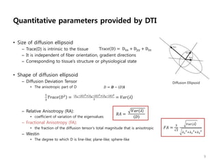 Diffusion Ellipsoid
Quantitative parameters provided by DTI
• Size of diffusion ellipsoid
– Trace(D) is intrinsic to the tissue
– It is independent of fiber orientation, gradient directions
– Corresponding to tissue’s structure or physiological state
• Shape of diffusion ellipsoid
– Diffusion Deviation Tensor
• The anisotropic part of D
– Relative Anisotropy (RA):
• coefficient of variation of the eigenvalues
– Fractional Anisotropy (FA):
• the fraction of the diffusion tensor’s total magnitude that is anisotropic
– Westin
• The degree to which D is line-like; plane-like; sphere-like
9
Trace D = Dxx + Dyy + Dzz
𝑅𝐴 =
𝑉𝑎𝑟(𝜆)
𝐷
𝐹𝐴 =
3
2
𝑉𝑎𝑟(𝜆)
𝜆1
2
+𝜆2
2
+𝜆3
2
𝐷 = 𝑫 − 𝐷 𝐈
1
3
𝑇𝑟𝑎𝑐𝑒 𝐷2
= 𝜆1− 𝜆 2+ 𝜆2− 𝜆 2+ 𝜆3− 𝜆 2
3
= 𝑉𝑎𝑟(𝜆)
 