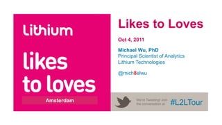 Likes to Loves
                   Oct 4, 2011




likes
                   Michael Wu, PhD
                   Principal Scientist of Analytics
                   Lithium Technologies




to loves
                   @mich8elwu




World Tour 2011
       Amsterdam           We’re Tweeting! Join
                           the conversation at    #L2LTour
 
